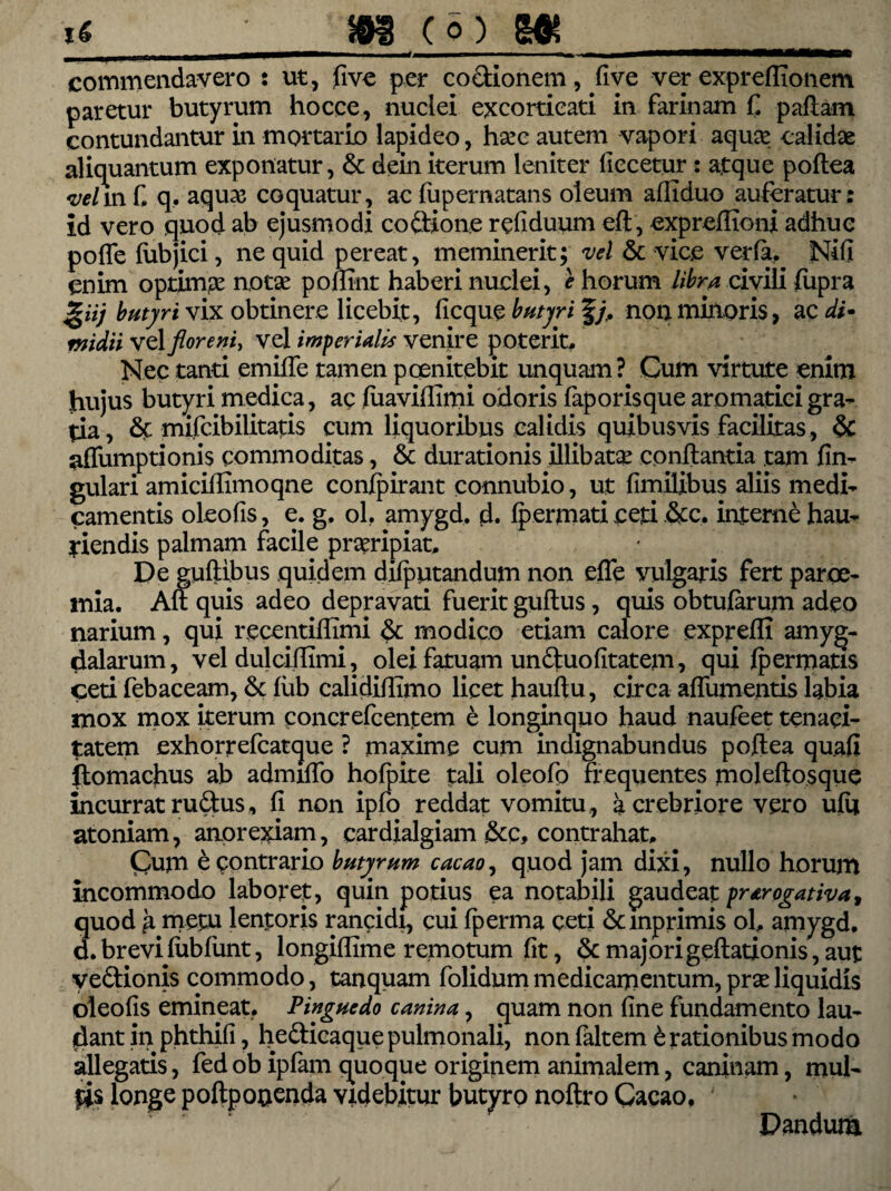 commendavero : ut, five per co&ionem, five ver expreffionem paretur butyrum hocce, nuclei excorticari in farinam £ pallam contundantur in mortario lapideo, harc autem vapori aqua: calidae aliquantum exponatur, & dein iterum leniter ficcetur : atque poftea velm C q, aqua; coquatur, ac fupernatans oleum afliduo auferatur: id vero quod ab ejusmodi co&ione refiduum eft, expreflioni adhuc poffe fubjici, ne quid pereat, meminerit; vel & vice verfa, Nifi enim optimae notse pofnnt haberi nuclei, e horum libra civili iupra giij butyri vix obtinere licebit, ficque butyri f/. non minoris, ac di* midii vel floreni, vel imperialis venire poterit. Nec tanti emiffe tamen poenitebit unquam? Cum virtute enim hujus butyri medica, ac fuaviffimi odoris fap oris que aromatici gra¬ tia, & mifcibilitatis cum liquoribus calidis quibusvis facilitas, & nffumptionis commoditas, & durationis illibata conflantia tam fin- gulari amiciflimoqne confpirant connubio, ut fimilibus aliis medi¬ camentis oleofis, e. g, ol. amygd, d. fpermati ceti &c, interne hau¬ riendis palmam facile proripiat. De guflibus quidem difputandum non effe vulgaris fert paroe- mia. Au quis adeo depravati fuerit guftus , quis obtufarum adeo narium, qui recentiffimi modico etiam calore expreffi amyg¬ dalarum, vel dulciffimi, olei fatuam unduofitatem, qui fpermatis ceti febaceam, & fub calidiflimo licet hauflu, circa affumentis labia mox mox iterum concrefcentem e longinquo haud naufeet tenaci¬ tatem exhorrefcatque ? maxime cum indignabundus poftea quafi ftomachus ab admiffo hofpite tali oleofo frequentes moleftosque incurrat rudus, fi non ipfo reddat vomitu, a crebriore vero ufu atoniam, anorexiam, eardialgiam &c, contrahat. Cum e contrario butyrum cacao, quod jam dixi, nullo horum incommodo laboret, quin potius ea notabili gaudeat prorogativa* quod fi metu lentoris rancidi, cui fperma ceti Scmprimis ol, amygd. d. brevi fub funt, longiflime remotum fit, & majori geflationis, aut yedionis commodo, tanquam folidummedicamentum,prxliquidis oleofis emineat. Pinguedo canina, quam non fine fundamento lau¬ dant in phthifi, hedicaque pulmonali, non faltem & rationibus modo allegatis, fed ob ipfam quoque originem animalem, caninam, mul¬ tis longe poftpouenda videbitur butyro noftro Cacao, ' Dandum