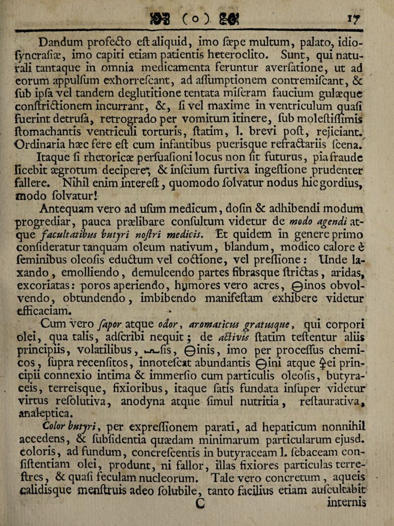 Dandum profe&o eftaliquid, imo faepe multum, palato, idio- lyncrafice, imo capiti etiam patientis heteroclito. Sunt, qui natu¬ rali tantaque in omnia medicamenta feruntur averfatione, ut ad eorum appulfum exhorrefcant, ad afliimptionem contremifcant, Sc fub ipfa vel tandem deglutitione tentata miferam faucium gulaeque conftri&ionem incurrant, &, fi vel maxime in ventriculum quali fuerint detrula, retrogrado per vomitum itinere, fub moleftiflimis ftomachantis ventriculi torturis, ftatim, 1. brevi poli, rejiciant. Ordinaria hsec fere eft cum infantibus puerisque refra&ariis fcena. Itaque fi rhetoricae perluafioni locus non fit futurus, pia fraude licebit aegrotum decipere* & infeium furtiva ingeftione prudenter fallere. Nihil enim intereft, quomodo folvatur nodus hic gordius, modo folvatur! Antequam vero ad ulum medicum, dofin & adhibendi modum progrediar, pauca praelibare conlultum videtur de modo agendi at¬ que facultatibus 'butyri nofflri medicis. Et quidem in genere primo confideratur tanquam oleum nativum, blandum, modico calore e feminibus oleofis edu&um vel codtione, vel prefiione : Unde la¬ xando , emolliendo, demulcendo partes fibrasque ftri&as, aridas, excoriatas: poros aperiendo, hymores vero acres, ©inos obvol¬ vendo, obtundendo, imbibendo manifeftam exhibere videtur efficaciam. Cum vero fapor atque odor, aromaticus gratus que, qui corpori olei, qua talis, adlcribi nequit; de a&ivis ftatim teftentur aliis principiis, volatilibus, -ru,fis, ©inis, imo per procellus chemi- cos, lupra recenfitos, innotefeat abundantis ©ini atque ^ei prin¬ cipii connexio intima Sc immerfio cum particulis oleofis, butyra-' ceis, terreisque, fixioribus, itaque latis fundata infuper videtur virtus refolutiva, anodyna atque fimul nutritia, reftaurativa, analeptica. Color butyri, per expreffionem parati, ad hepaticum nonnihil accedpns, & fubfidentia quaedam minimarum particularum ejusd. coloris, ad fundum, concrelcentis in butyraceam L febaceam con- fiftentiam olei, produnt, ni fallor, illas fixiores particulas terre- ftres? & quali feculam nucleorum. Tale vero concretum, aqueis calidisque menftruis adeo folubile, tanto facilius etiam aufcukabtt C internis