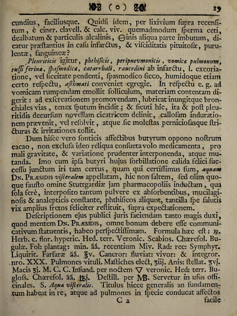 cundius, faciliusque. Quidfi idem, per lixivium fupra recend- tum, e ciner. clavell. & calc.viv. quemadmodum (perma ceti, dealbatum & particulis alcalinis, ©inis aliqua parte imbutum, di¬ catur prseftantius in cafu infardus, & vifciditatis pituitofk, puru¬ lentae , (anguineae? Pleuriticis igitur, fhthijicis, peripnevmonicis, vomicA pulmonum, tuffiferinA, jpafmodicA, catarrhali. raucedini ab infardu, 1. excoria- tione, vel decitate pendenti, (pasmodico ficco, humidoque etiam certo relpedu, afthmati conveniet egregie. In refpedu e. g. ad vomicam rumpendam emollit folliculum, materiam contentam di¬ gerit : ad exfcreationem promovendam, lubricat inungitque bron¬ chiales vias,, tenax (putum incidit& deuti hic, ita & pod pleu- ritidis decurfum novellam cicatricem delinit, callofam induratio- nem praevenit, vel refolvit, atque ile moledas p ernicio(asque dri- duras & irritationes tollit. Dum hifce vero fonticis affedibus butyrum oppono nodrum cacao , non exclufa ideo reliqua con(ueta volo medicamenta, pro mali gravitate, & variatione prudenter interponenda, atque mu¬ tanda. Imo cum ipfa butyri hujus forbillatione calida felici fuc- ceflii jundum iri tam certus, quam qui certidimus fum, aquam Dn. pRitsiDis vifceralem appellatam, hic non faltem, fed olim quo¬ que faullo omine Stuttgardioe jam pharmacopoliis indudam, qua fola fere, interpofito tantum pulvere ex abforbendbus, mudlagi- nods & analepticis conflante, phthidcos aliquot, tantilla (pe falutis vix amplius fretos feliciter redimit, fupraexpedationem. Defcriptionem ejus publici |uris faciendam tanto magis duxi, quod mentem Dn. Prj£Sidis, omne bonum -debere ede communi¬ cativum datuentis, habeo perfpedidimam. Formula h^c ed: Herb. c. flor, hyperic. Hed. terr. Veronic. Scabios. Choerefol. Bu- fuloe. Fol: plantag: min. ai. recentium Miv. Rad: rec: Symphyt* iquirit. Farfaroe aa. '§v. Cancror: fluviat: vivor: & integror. ,nro. XXX. Pulmones vituli. Madiches eled, giij. Anis: dellat. 3vj. Macis 5j. M. C. C. Infund. per nodem V veronic. Hed: terr. Bu- glols. Choerefol. aa. -Jgj. Dedill. per M5* Servetur in ufus ofti- cinales. S. Aqua vifceralis. Titulus hicce generalis an fundamen¬ tum habeat in re, atque ad pulmones in (pecie conducat affedos Ca facile