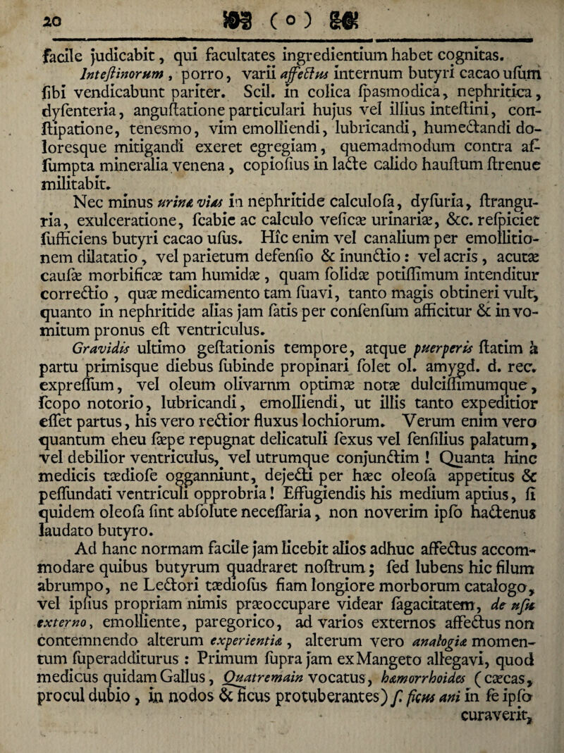 facile Judicabit, qui facultates ingrediendum habet cognitas. Inteftinorum , porro, varii affettm internum butyri cacaoufum fibi vendicabunt pariter. Scii, in colica Ipasmodica, nephritica, dyfenteria, angulfatione particulari hujus vel illius inteftini, con- flipatione, tenesmo, vim emolliendi, lubricandi, humedandi do¬ loresque mitigandi exeret egregiam, quemadmodum contra a£ liimpta mineralia venena, copiolius in lade calido haultum llrenue militabit. Nec minus urina vias in nephritide calculofa, dyluria, ftrangu- ria, exulceratione, fcabic ac calculo velicae urinariae, &c. relpiciet iufficiens butyri cacao ullis. Hic enim vel canalium per emollitio- nem dilatatio, vel parietum defenlio & inundio: vel acris, acutae caulae morbificae tam humidae , quam folidae potiffimum intenditur corredio , quae medicamento tam luavi, tanto magis obtineri vult, quanto in nephritide alias jam latis per confenlum afficitur & in vo¬ mitum pronus eft ventriculus. Gravidis ultimo geftationis tempore, atque puer fer is Ifatim k partu primisque diebus liibinde propinari Iblet ol. amygd. d. rec. expreflum, vel oleum olivarum optimae notae dulcilhmumque, fcopo notorio, lubricandi, emolliendi, ut illis tanto expeditior elfet partus, his vero redior fluxus lochiorum. Verum enim vero quantum eheu faepe repugnat delicatuli lexus vel fenlilius palatum, vel debilior ventriculus, vel utrumque conjundim ! Quanta hinc medicis taediofe ogganniunt, dejedi per haec oleola appetitus 6c peflundati ventriculi opprobria! Effugiendis his medium aptius, li quidem oleola fint abfolute necelfaria, non noverim iplo hadenus laudato butyro. Ad hanc normam facile jam licebit alios adhuc affedus accom¬ modare quibus butyrum quadraret nolfrum; fed lubens hic filum abrumpo, ne Ledori taediolus fiam longiore morborum catalogo, vel ipfius propriam nimis praeoccupare videar lagacitatem, de ufa externo, emolliente, paregorico, ad varios externos affedus non contemnendo alterum experientia , alterum vero analogia momen¬ tum fuperadditurus : Primum lupra jam exMangeto allegavi, quod medicus quidam Gallus, Quatremain vocatus, hamorrhoidcs (caecas, procul dubio, in nodos &ficus protuberantes) f ficus ani in fe ipfo curaverit.