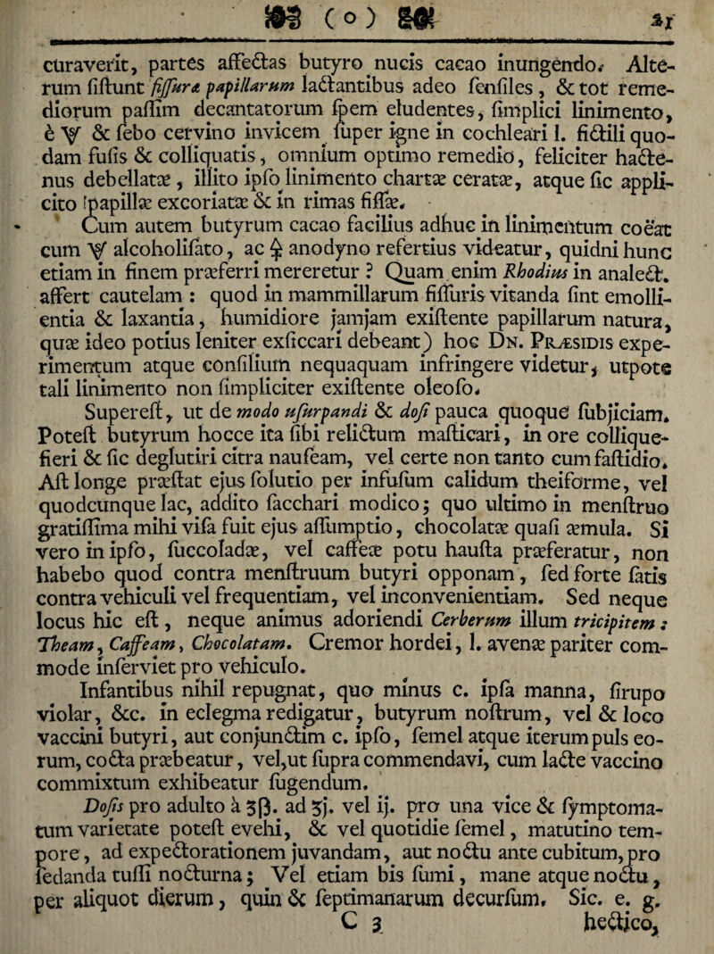 m c°) m curaverit, partes affebas butyro nucis caeao inungendo .- Alte¬ rum fiftunt fijjura papillarum labantibus adeo fenfiles , 6c tot reme¬ diorum paffim decantatorum fpem eludentes, fimplici linimento, eV & febo cervino invicem, luper igne in cochleari 1. fi bili quo¬ dam fulis & colliquatis, omnium optimo remedio, feliciter habe- nus debellatae, illito ipfo.linimento chartae ceratae, atque fic appli¬ cito [papillae excoriatae & in rimas fidae* Cum autem butyrum cacao facilius adhuc in linimentum coeat cum V alcoholifato, ac $ anodyno refertius videatur, quidni hunc etiam in finem praeferri mereretur ? Quam enim Rhodius in analeb. affert cautelam : quod in mammillarum fiffuris vitanda fint emolli¬ entia & laxantia, humidiore jamjam exiftente papillarum natura, quae ideo potius leniter exficcari debeant) hoc Dn. Pr^sidis expe¬ rimentum atque confilium nequaquam infringere videtur , utpote tali linimento non (impliciter exiftente oleofo* Supereft, ut d o, modo ufur pandi & dofi pauca quoqud fubjiciam* Potefi butyrum hocce ita fibi relibum mafticari, in ore collique- fieri & fic deglutiri citra naufeam, vel certe non tanto cumfaftidio* Aft longe praeftat ejusfolutio per infufum calidum theiforme, vel quodcunque lac, addito facchari modico $ quo ultimo in menftruo gratiflima milii vifa fuit ejus affumptio, chocolatoe quafi aemula. Si veroinipfo, fuccoladoe, vel caffeoe potu haufta praeferatur, non habebo quod contra menftruum butyri opponam, fedforte fatis contra vehiculi vel frequentiam, veUnconvenientiam. Sed neque locus hic eft , neque animus adoriendi Cerberum illum tricipitem : Theam, Caffeam, Chocolatam. Cremor hordei, 1. avenae pariter com¬ mode inferviet pro vehiculo. Infantibus nihil repugnat, quo minus c. ipfa manna, firupo violar, &c. in eclegma redigatur ., butyrum noftrum, vel & loco vaccini butyri, aut conjunbim c. ipfo, femel atque iterum puls eo¬ rum, coba praebeatur, vel,ut fupra commendavi, cum labe vaccino commixtum exhibeatur fugendum. Dofis pro adulto a 53. ad 3j. vel ij. pro una vice & fymptoma- tum varietate poteft evehi, & vel quotidie femel, matutino tem¬ pore , ad expeborationem juvandam, aut nobu ante cubitum, pro fedandatufli noburna; Vel etiam bis fumi, mane atque nobu, per aliquot dierum, quin & feptimanarum decurfum. Sic. e. g. C 3, he&ico,