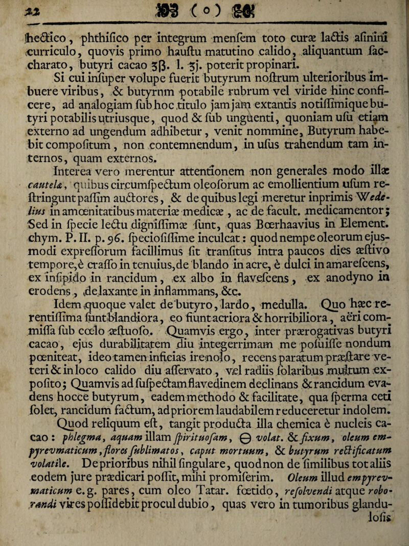 Ihe&ico, phthifico per integrum menfem toto curse ladtis afinini curriculo, quovis primo hauftu matutino calido, aliquantum lac- charato, butyri cacao 5(3. 1. 5j. poterit propinari. Si cuiinfuper volupe fuerit butyrum noltrum ulterioribus im¬ buere viribus, & butyrum potabile rubrum vel viride hinc confi¬ cere, ad analogiam iiib hoc titulo jam jam extantis notiflimique bu¬ tyri potabilis utriusque, quod &fub unghenti, quoniam ulu etiam externo ad ungendum adhibetur, venit nommine, Butyrum habe¬ bit compo (itum , non contemnendum, inufus trahendum tam in¬ ternos , quam externos. Interea vero merentur attentionem non generales modo illae cauteU, quibus circumlpedtum oleoforum ac emollientium ufiim re- ftringunt paffim audior es, & de quibus legi meretur inprimis Wede- lius in amoenitatibus materise medicae , ac de facult. medicamentor ; Sed in Ipecie ledu dignillTmse lunt, quas Bcerhaavius in Element. chym. P. II. p.96. Ipeciofifllme inculcat: quod nempe oleorum ejus¬ modi exprefiorum facillimus fit tranfitus intra paucos dies aeftivo tempore,e cralfo in tenuius,de blando in acre, e dulci inamarefeens, ex infipido in rancidum, ex albo in flavefeens , ex anodyno in erodens , 4e.laxante in inflammans, &c. Idem .quoque valet de butyro, lardo, medulla. Quo haec re- rentiflima funtblandior a, eo fiunt acriora & horribiliora, aeri com- mifla fub coelo ceftuolb. Quamvis ergo, inter praerogativas butyri cacao, ejus durabilitatem diu integerrimam me pofiiifle nondum poeniteat, ideo tamen inficias irenolo, recens paratum praejlar e ve¬ teri & in loco calido diu affer vato, vel radiis folarib.us multum ex¬ polito; Quamvis ad fufpedam flavedinem declinans & rancidum eva¬ dens hocce butyrum, eadem methodo & facilitate, qualperma ceti folet, rancidum fa&um, adpriorem laudabilem reduceretur indolem. Quod reliquum eft, tangit produdta illa chemica & nucleis ca¬ cao : phlegma, aquam illam Jpirituofiam, 0 volat. & fixum, oleum em- fjrevmaticum, floresfiublimatos, caput mortuum, & butyrum reftificatum volatile. De prioribus nihil fingulare, quod non de fimilibus tot aliis eodem jure praedicari poflit, mihi promiferim. Oleum illud empyev- maticum e.g. pares, cum oleo Tatar. foetido, refolvendi atque robo¬ randi vires poflidebit procul dubio, quas vero in tumoribus glandu- , lofis