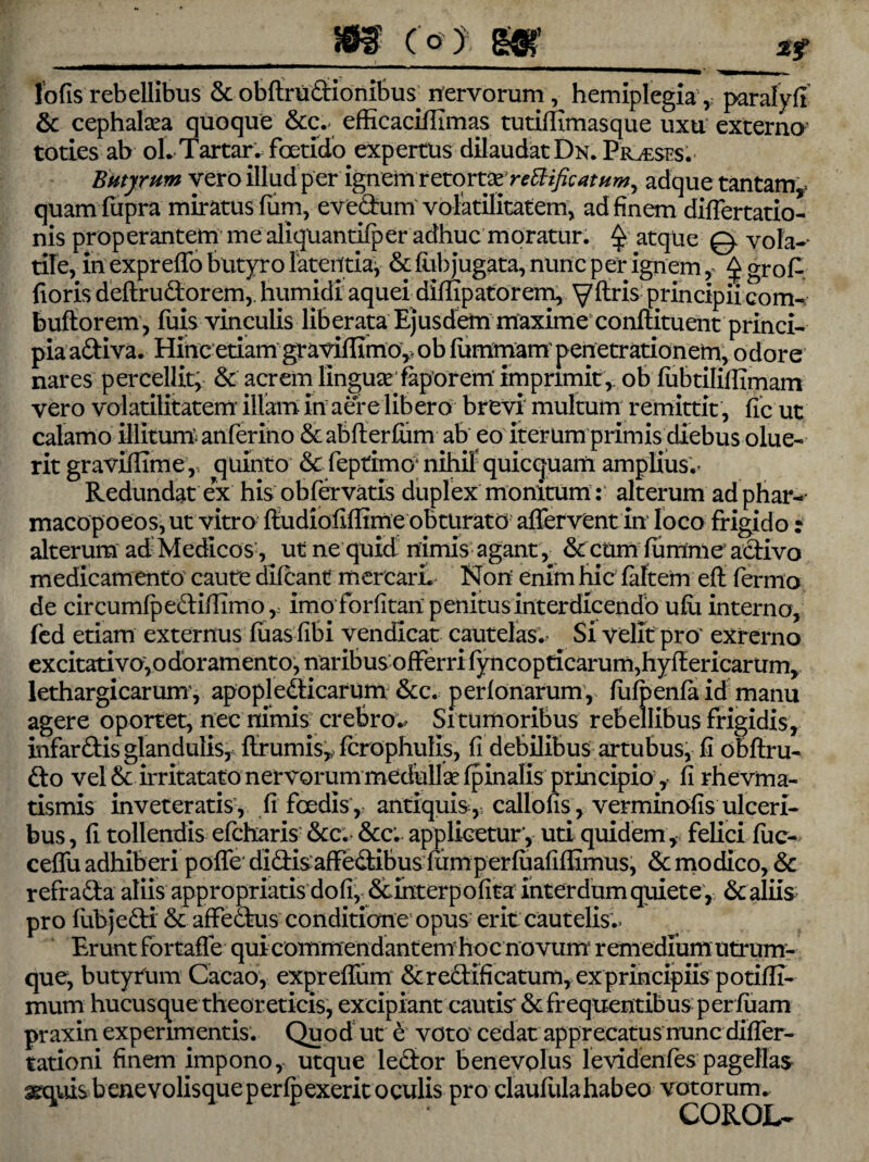(o) m1 lbfis rebellibus & obftrudionibus nervorum, hemiplegia, paralyjft & cephalaea quoque &c.. efficaciffimas tutiffimasque uxu externo toties ab oL Tartar. foetido expertus dilaudat Dn. Praeses. Butyrum vero illud per ignem retortx reffificatum, adque tantam, quamfupra miratus fium, evedum volatilitatem, ad finem difiertatio- nis properantem me aliquantifper adhuc moratur. $ atque 0 vola-- tile, in expreffo butyro latentia, & fiih jugata, nunc per ignem, ^ gro A fioris deftrudorem,. humidi aquei diffipatorem, y (tris principii com- buffior em, fuis vinculis liberata Ejusdem maxime conflituent princi¬ pia adiva. Hinc etiam graviflimo, ob fummam penetrationem, odore nares percellit, & acrem linguae faporem’ imprimit, ob fiibtilillimam vero volatilitatem illam in aere libero brevi multum remittit, fic ut calamo illitum anferino & abfterfum ab eo iterum primis diebus olue¬ rit graviflime,, quinto & feptimo' nihil quicquam amplius.' Redundat ex his obfervatis duplex monitum: alterum ad phar- macopoeos,ut vitro ftudiofiffime obturato affervent in loco frigido: alterum ad Medicos, ut ne quid nimis agant , & ctim fumme adivo medicamento caute difcant mercari. Non enim hic faltem e(t fermo de circumfpedifiimo, imo forfitan penitus interdicendo ufu interno, fed etiam externus (uas fibi vendlcat cautelas. Si velit pro' exrerno excitativoyodoramento, naribus offerri (yncopticarum,hy(lericarum, lethargicarum', apopledicarum &c. perfonarum, fufpenfaid manu agere oportet, nec nimis crebro.* Si tumoribus rebellibus frigidis, infardis glandulis, ftrumis, fcrophulls, fi debilibus artubus, fi obftru- do vel & irritatato nervorum medullae (pinalis principio, fi rhevma- tismis inveteratis, fi foedis ,, antiquis, callofis, verminofis ulceri¬ bus , fi tollendis efcharis &c. &c. applicetur, uti quidem , felici fuc- ceffu adhiberi poffe didisaffedibus lumperfiiafifiimus, & modico, & refrada aliis appropriatis dofi, &interpofita inter dum quiete, 6c aliis pro (ubjedi & affedus conditione opus erit cautelis.. Erunt fortaffe quicommendantem hoc novum remedium utrum¬ que, butyrum Cacao, expreflum & redificatum, ex principiis potifli- mum hucusque theoreticis, excipiant cautis & frequentibus per luam praxin experimentis. Quod ut e voto cedat apprecatus nunc difler- tationi finem impono, utque ledor benevolus levidenfes pagellas arquisbenevolisqueperfpexerit oculis pro claufulahabeo votorum. C O ROL-