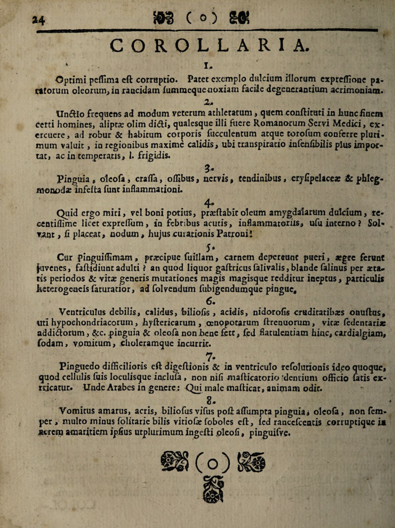 COROLLARIA. 1. Optimi peffima efl corruptio. 'Patet exemplo dulcium illorum cxpreffione pa¬ rttorum oleorum, in rancidam lumraeque noxiam facile degenerantium acrimoniam. 2a Undio frequens ad modum veterum athletarum> quem conflituti in hunc finem certi homines, aliptae olim didi, qualesque illi fuere Romanorum Servi Medici, ex¬ ercuere, ad robur & habitum corporis fucculentum atque torofum conferre pluri¬ mum valuit, in regionibus maxime calidis, ubi rranspiracio infeufibilis plus impor¬ tat, ac in temperatis, 1. frigidis. ' 3* Pinguia , oleofa, craflfa, offibus, nervis, tendinibus, eryfipelacea: & phlcg- monoda: infefta funt inflammationi. 4* Quid ergo miri, vel boni potius, proflabit oleum amygdalarum dulcium, re- centiflime licet expreflum, in febribus acutis, inflammatoriis, ufu interno ? Sol¬ vant , fi placeat, nodum, hujus curationis Patroni! 5* Cur pinguiflimam, prarcipue fuillam, carnem depereant pueri, aegre ferunt juvenes, faftidiuntadulti ? an quod liquor gaftricusfalivalis,blande falinus per aeta¬ tis periodos & vitas generis mutationes magis magisque redditur ineptus, particulis Iveterogeneis faturatior, ad folvendum fubigendumque pingue, 6* Ventriculus debilis, calidus, biliofis, acidis, nidorofis cruditatibss onuflus, «ti hypochondriacorum, hyftericarum , osnopotarum ftrenuorum, vit# fedentariae addidorum, &c. pinguia & oleofa non bene fett, fed flatulentiam hinc, cardialgiam, fodam, votuitum, .choleramque incurrit. 7* . ' v : ■ Pinguedo difficilioris eft digeftionis & in ventriculo refolutionis ideo quoque, quod cellulis fuis loculisque inuclufa , non nifi mafticatorio 'dentium officio fatis cx- rricatur. Unde Arabes in genere.: Qui male mafticat» animam odit. 2. Vomitus amarus, acris, biliofus vifus poftaffiimpta pinguiaj oleofa, non fem- per , multo minus folitarie bilis vitiofe foboles eft, fed ranccfceatis corruptique ia micnj amaritiem ipfius utplurimum ingefti pleofi, pinguifve.