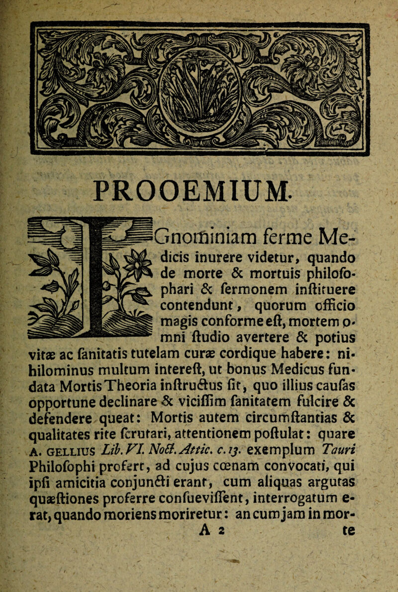 PROOEMIUM. Gnorfiiniam ferme Me¬ dicis inurere videtur» quando de morte & mortuis philofo- phari & fermonem inftituere contendunt, quorum officio magis conforme eft, mortem o- mni Audio avertere & potius vitae ac fanitatis tutelam curae cordique habere: ni- hilominus multum intereft, ut bonus Medicus fun¬ data Mortis Theoria inftruftus fit, quo illius caufas opportune declinare 3c viciffim fanitatem fulcire & defendere queat: Mortis autem circumftantias & qualitates rite fcrutari, attentionem poftulat: quare A. gellius Lib.VI. NoS. Attic, c.ij. exemplum Tauri Philofophi profert, ad cujus ccenam convocati, qui ipfi amicitia conjunfti erant, cum aliquas argutas quaeftiones proferre confuevifient, interrogatum e* rat, quando moriens moriretur: an cum jam in mor-