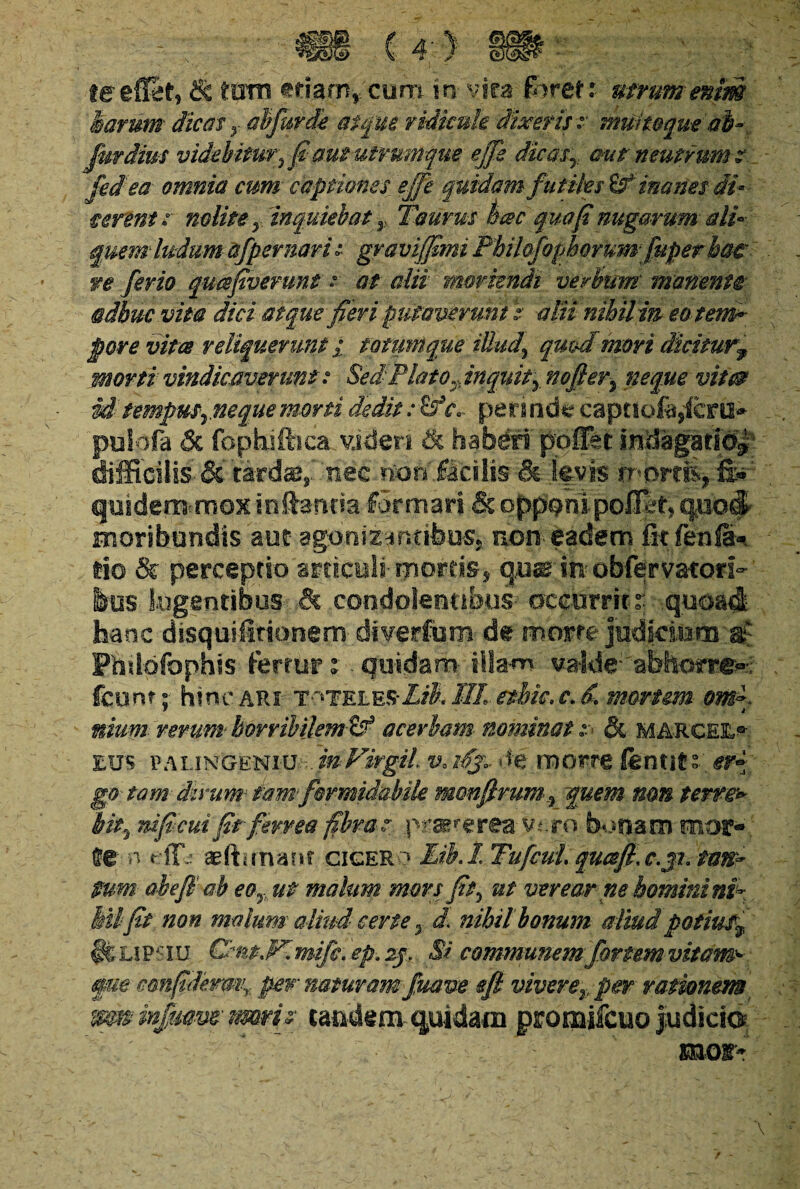 harum dicat y abjurde atque ridicule dixeris z muitoque 'ab- fur dius videbitur?fi aut utrumque ejjs dic asT aut neutrum? fedea omnia cum captiones ejfe quidam^ futiles inanes di* terent z nolite y inquiebat y Taurus bcec qua fi nugarum ali¬ quem ludum afpernarh graviffimi Phzhfophorumfuperhat^ re ferio quafivermt z at alii moriendi verbum' manent® adhuc vita dici atque fieri putaverunt i atiinihilm eotema- pore vitee reliquerunt i totum que illud\ quod mori dicitur,y morti vindicaverunt? Sed Plato Ti inquity nofier, neque vit0 ii tempusrnequemorti dedit: c*» periode captSofe,'ferti* puiofa & fopkiftica videri ik haberi pofifet indagatio*- difficilis- & tardae* nec non facilis & levis mortfe, fe : quidem^mox in Lancia -formari & opponi pofiet,q.uo& moribundis aut agbmzantihus*. non- eadem fit fenfa-, lio & perceptio articuli-mortis, quar in obfervatori- ins Sugentibus & condolentibus occurrit: quoad hanc disquifitionem diverfum- de morte judicium ac Phdofophis fertur: quidam- illam- valde*'abhorre*;- fcunr : hinc ari t^teles-LB, IIL etbie» c. d. morum om~- ■ i muni rerum- horribilem-& acerbam nominat z & MA-RGEE*- eus PALiNGENiumVirgil v, i%\, de morre fentit: er~ g® tam dirum tam formidabile monfirumy quem nm terre> hity nificui fit ferrea fibras: prarereavero bonam mor¬ te- n effis aefhmam gigero Eikl Tufcul. qucefi. c.jl tan¬ tum ah e fi ah eo? ut malum mors fit, ut verear ne homini nP Mi fit non malum aliud cene 5 d. nihil bonum aliud potiut^ ifeiJPSiu Cmt.Fimifc. ep. zjf Si communem fortem vitam* §m cmfidermr pew naturam fuave efi vivere?, per rationem mm infumt tmrij tandem quidam promifcuo judicte : - :■v ,•' ; moi-