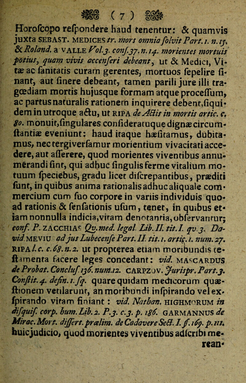 Horofcopo refpondere haud tenentur: & quamvis juxta SEBAST. medices tr. mors omnia folvit Part.i. n.ij, & Roland. a valle il.j. conJ.jj. n. iq. morientes mortuis potius, quam vivis accenferi debeant, ut & Medici, Vi¬ tee ac fanitatis curam gerentes, mortuos fepelire fi- nant, aut finere debeant, tamen parili jure illi tra¬ goediam mortis hujusque formam atque proceffum» ac partusnaturalis rationetn inquirere debent,fiqui- dem in utroque a&u, ut ripa de ASlis in mortis artic. c. 80. monuit,fingulares confideraruque dignae circum¬ dandas eveniunt: haud itaque haeiitamus, dubita¬ mus, nectergiveriamur morientium vivacitati acce¬ dere, aut a (Terere, quod morientes viventibus annu¬ merandi (int, qui adhuc lingulisferme vitalium mo¬ tuum fpeciebus, gradu licet difcrepantibus, praediti funt, in quibus anima rationalis adhucaliquale com¬ mercium cum fuo corpore in variis individuis quo¬ ad rationis & fenfationis ufum, tenet, in quibus et¬ iam nonnulla indicia,vitam denotantia,obfervanrur; conf. P. zacchias Qv.med. legal Lib..II tit.I. qv.j. Da- vid. meviu ad jus Lubecenfe Part. II tit. i. artis, i. num. 27. ripa/.c. c.68.n.2. ut propterea etiam moribundis te- ftimenta facere leges concedant: vid. ma^cardus de Probat. Concluf /jd. num.12. CARPZOV. jftirispr. Part.3. Conflit. 4. defin.i.fq. quare quidam medicorum quae* ftionem vetiiarunt, an moribundi infpirando vel ex- fpirando vitam finiant: vid. Nathan. highmhrum in difquif. corp. hum. Lib. 2. P.3. c.j. p. GARMANNUS de Miros. Mort. dijfert. pralim. de Cadavere Sed. I. jf. ify. p. ni. huic judicio, quod morientes viventibus adlcribi me* rean*