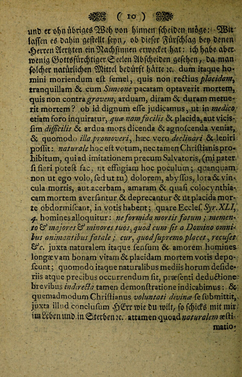 unt> erofyn ubrige^^efy t>on lyinmn fc^et&ctt moge:^ • <3Btt' loflen t$ t>al>m g#eUt fepn , ob tuefet gmfcfyfag Uy benen *g>evten Sterfeten ein3Ra#fmnen ewecfet fycit:. tdj l>abe abet^ mni§ ©ott^fur^ttger ©eefcn 2tbfct>eit)en gefe^eny t>a rncim foic^ettiaCftrii^en -.SSftittel b^Durft bdtte k* dum itaque ho¬ mini moriendum eft femel , quis non reftius placidam^ tranquillam & cum Simeone pacatam optaverit mortem, quis non contra gravem^ arduam, diram & duram metue¬ rit mortem? ob id dignum effe judicamus, ut in medico etiam foro inquiratur, quce namfacilis (Scplacida, aut vicis- fim difficilis & ardua mors dicenda & agnofcenda veniat, & quomodo illa promoveri^ Haec vero declinari & leniri p olfit: naturale ho c e it vo tum, nec ta m en Chriftianis pro¬ hibitum, qui ad imitationem precum Salvatoris, (pii pater/ fi fieri pqteft fac, ut effugiam hoc poculum; quanquam: non ut ego volo, fedut tu) dolorem, abyffns, lora & vin¬ cula mortis, aut-acerbam , amaram & quafi colocynthia- cam mortem averfantur & deprecantur & Ut placida mor¬ te obdormifcant, in votis habent; quare Ecclef Syr. XLIy i q.. homines alloquitur: ne formida mortis fatum ; memen- . to & majores & minores tuos, quod cum fit a Domino omni¬ bus animantibus fatale ; cur, quodfupremo placet^ recufes c. juxta naturalem itaque fenfum 6c amorem homines- longae vam bonam vitarn & placidam mortem votis depo- fcunt ; quomodo itaque naturalibus mediis horum d e fide¬ liis atque precibus occurrendum fit, praefenti deduftione - brevibus indtreEla tamen demonftratione indicabimus: &- quemadmodumGhriftianus voluntati divina fefubmittit,- juxta illud conci u fu m $£tr wk trnmlf, fo mtf mi V im^bi?n,UPb. in ©fetbm ^^ attamen quoad naturalem aefti- matio*