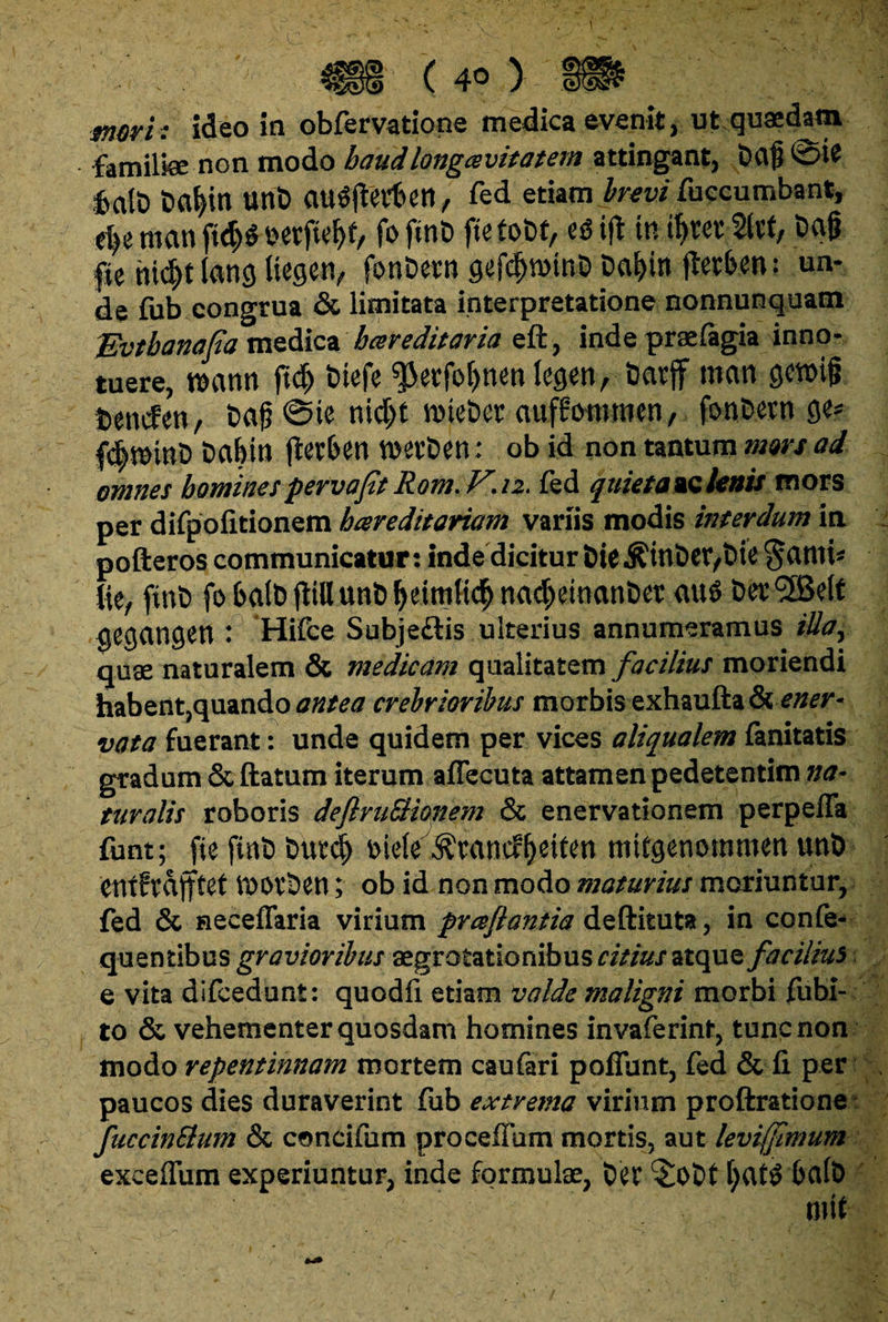 merh ideo in obfervatione medica evenit, ut quaedam familiae non modo haud longa vi tat em attingant, Dcvfj 4a(t) unb ClUSfter&en, fed etiam brevi fuccumbant, dyi tncm ftd)$ eetfiel)!, fo ftnD fie tobt, es3 ift in ibvev 5ltf, C>a§ fie hi^tlang Uegetv fonDevn gefdjnnnD pai>in jterben: un¬ de fub congrua & limitata interpretatione nonnunquam Evtbanapa medica hereditaria eft, inde praefagia inno- tuere, nxwn ftd) btefe $etfo()nenlegen, imtff mcm gettng iencfen, t>a£ @ie nid)t nne&et auffommen, fonfcevn ge* famini) Dabin jletben wevDen: ob id non tantum mors ad omnes homines pervafit Rom.V.n. fed quieta oblenis mors per difpoiitionem hareditariam variis modis interdum in pofteros communicatur: indedicitur &ie$int>er/t>ie §ami* fte, fint) fobalbflillun&beimttc^nadbeinanber au$ DerSBelt gegangen : Hifce Subje£tis ulterius annumeramus iUay quae naturalem & medicam qualitatem facilius moriendi habent,quando antea crebrioribus morbis exhaufljt & ener- vata fuerant: unde quidem per vices aliqualem fanitatis gradum Sedatum iterum aflecuta attamen pedetentim na¬ turalis roboris defiruStianem & enervationem perpelfa funt; fie fint) butd) mU ^xan^itm mitgenommen unb entfrdtftet tnot&cn; ob id non modo maturius moriuntur, fed & neceflaria virium prceflantia deftituta, in confe- quentibus gravioribus aegrotationibus citius atque facilius e vita difcedunt: quodfi etiam valde maligni morbi fubi- to & vehementer quosdam homines invaferinf, tunc non modo repentinnam mortem caufari poffunt, fed & (i per paucos dies duraverint fub extrema virium proftratione fuccinElum & concifum procellam mortis, aut leviffimum exceflum experiuntur, inde formulae, t)er ^lot>t f)at£ 6a(t> m it