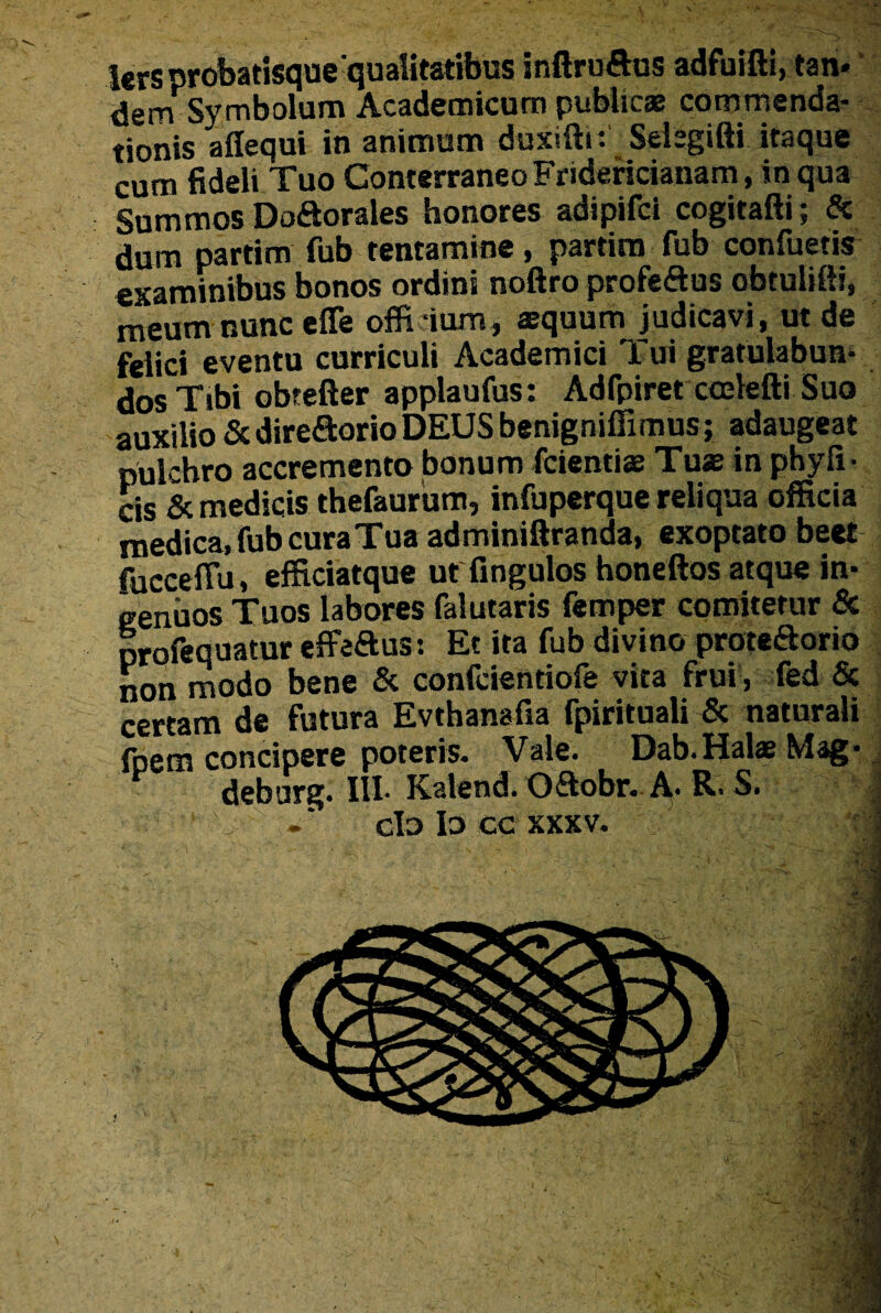 ters probatisque qualitatibus inftruftus adfuifti, tan. dem Symbolum Academicum publicas commenda¬ tionis affequi in animum duxiftr. Selsgifti itaque cum fideli Tuo ConterraneoFridericianam, in qua Summos Doftorales honores adipifci cogitafti; & dum partim fub tentamine, partim fub confuetis examinibus bonos ordini noftro profeftus obtulifti, meum nunc effe officium, aequum judicavi , ut de felici eventu curriculi Academici Tui gratulabun¬ dos Tibi obtefter applaufus: Adfpiret ccelefti Suo auxilio &direaorio DEUS benignifiimus; adaugeat pulchro accremento bonum fcientiae Tuae in phyfi- cis & medicis thefaurum, infuperque reliqua officia medica, fub curaTua adminiftranda, exoptato beet fuccefiu, efficiatque ut fingulos honeftos atque in¬ genuos Tuos labores falutaris femper comitetur & profequatur effeftus: Et ita fub divino proteaorio non modo bene & confcientiofe vita frui , fed & certam de futura Evthanafia fpirituali & naturali fpem concipere poteris. Vale. Dab. Halas Mag- deburg. III-Kalend. Oaobr. A. R. S.  V -* clo Io CC XXXV. '■ . A/S' fr-ir-Xf ■' i.yPJ;■ ** > —i . - • y v-'4' ’ fv/sIM