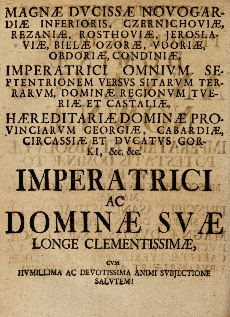 DliE INFERIORIS, CZERNICHO VIAE, REZANIAE, ROSTHOVIAE, JEROSLA- VIM, ElELM OZOKM, VDORIAE, OBDOR1AE, CONDINIAE, IMPERATRICI OMNIVM SE* PTENTRIONEM VERSVS SITARVM TER- RARVM, DOMINAE REGIONVM TVE- RIAE ET CASTALIA, HiEREDITARITl DOMINA} PRO- VINCIARVM GEORGIAE, CABARDIAS, CIRCASSIiE ET DVCAT^S GOR- KI, &c. &c.’ CVM 1IVMILLIMA AC DEVOTISSIMA ANIMI SVBJECTIONE SALVTEM! y
