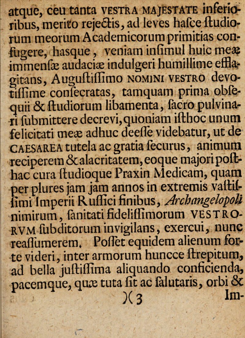 atque, ceu tanta vestra majestate inferio¬ ribus, merito reje£tis, ad leves hafce ftudio- rum meorum Academicorum primitias con¬ fugere, hasque , veniam infimul huic mea? immenfae audacia indulgeri humillime effla¬ gitans , A uguftiflimo nomini vestro devo- tiffime confecratas, tamquam prima obfe- quii & ftudiorum libamenta, facro pulvina¬ ri fubmittere decrevi, quoniam ifthoc unum felicitati meae adhuc deefle videbatur, ut de Caesarea tutela ac gratia fecurus, animum reciperem <3c alacritatem, eoque majori poit- hac cura ftudioque Praxin Medicam, quam per plures jam jam annos in extremis vafttf- fimi Imperii Rullici finibus, Archangelopoli nimirum, fanitatifideliffimorum VESTRO- RVM fubditoruminvigilans, exercui, nunc reaflumerem* Poflet equidem alienum fbt- te videri, inter armorum huncce ftrepitum, ad bella juftiflima aliquando conficienda, pacemque, quas tuta fit ac falutaris, orbi &