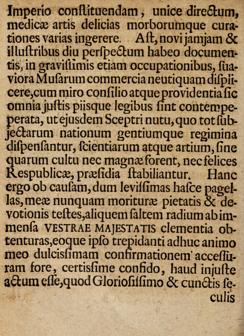 Imperio conftituendam, unice dire&um, medicas artis delicias morborumque cura¬ tiones varias ingerere. A ft, novi jamjam <3c illuftribus diu perlpe&um habeo documen¬ tis, in gravillimis etiam occupationibus, lua- viora Mularum commercia neutiquam diipii- cere,cum miro confilio atque providentia fic omniajuftis piisque legibus fint contempe- perata, ut ejusdem Sceptri nutu, quo totfub- jedarum nationum gentiumque regimina difpenfantur, fcientiarum atque artium, fine quarum cultu nec magnas forent, necfelices Respublicas, prasfidia ftabiliantur, Hanc ergo ob caufam,dum levilfimas halbe pagel¬ las, meas nunquam morituras pietatis & de¬ votionis teftes,aliquem faltem radium ab im- menfa vestrae majestatis clementia ob¬ tenturas, eoque ipfo trepidanti adhuc animo meo dulcisfimam confirmationem’acceflu- ram fore, certisfime confido, haud injufte a&um ede,quod Gloriofilfimo & eundis fe¬ culis