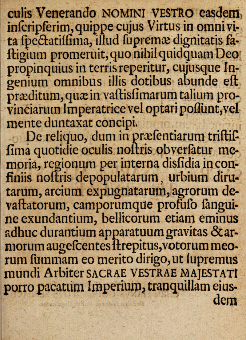 culis Venerando nomini VESTRO easdem, infcripferim, quippe cujus Virtus in omni vi¬ ta fpe&atilfima, illud fu premam dignitatis fa- ftigium promeruit, quo nihil quidquam Deo propinquius in terris reperitur, cujusque In¬ genium omnibus illis dotibus abunde eft proditum, qu^e in vaftisfimarum talium pro¬ vinciarum Imperatrice vel optari pofliint,vel mente duntaxat concipi. De reliquo, dum in prsefentiarum triftiP fima quotidie oculis noltris obverlatur me¬ moria, regionum per interna disfidia in con¬ finiis noltris depopulatarum, urbium diru¬ tarum, arcium expugnatarum, agrorum de- vaftatorum, camporumque profufo langui- ne exundantium, bellicorum etiam eminus adhuc durantium apparatuum gravitas &ar- morum augelcentes ftrepi tus, votorum meo¬ rum fummam eo merito dirigo, ut lupremus mundi Arbiter SACRAE VESTRAE MAJESTATI porro pacatum Imperium, tranquillam eius-