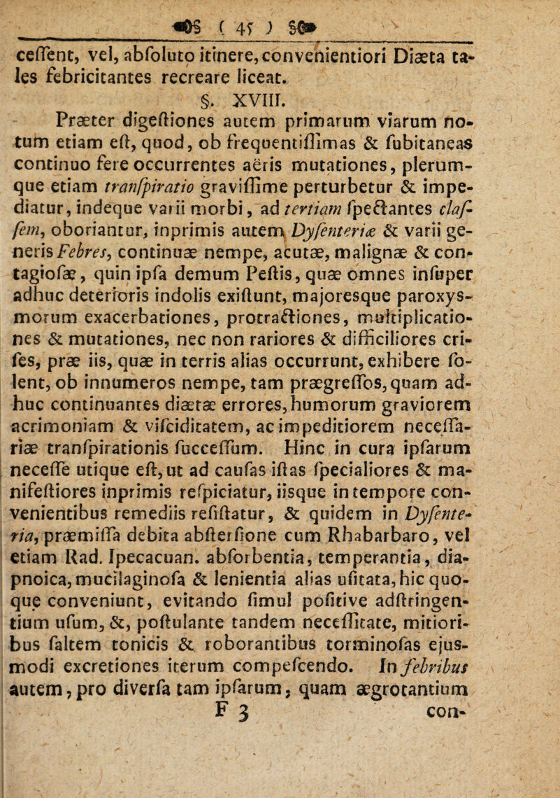 __«0§ ( 47 ) S0» ‘ v ' _ , ceflent, vel, abfoluto itinere, convenientiori Diaeta ta¬ les febricitantes recreare liceat. §. XVIII. Praeter digeftiones autem primarum viarum no¬ tum etiam eft, quod, ob frequentiffimas & fubitaneas continuo fere occurrentes aeris mutationes, plerum¬ que etiam tranfpiratio graviffime perturbetur & impe¬ diatur, indeque varii morbi, ad tertiam fpeftantes claf- fem, oboriantur, inprimis autem Dyfenterite & varii ge¬ neris Febres, continuae nempe, acutae, malignae & con- tagiofae, quin ipfa demum Peftis, quae omnes infuper adhuc deterioris indolis exiftunt, majoresque paroxys¬ morum exacerbationes, protraftiones, multiplicatio¬ nes & mutationes, nec non rariores & difficiliores cri- fes, prae iis, quae in terris alias occurrunt, exhibere fo- lent, ob innumeros nempe, tam praegreffos,quam ad¬ huc continuantes diaetae errores, humorum graviorem acrimoniam & vifciditatem, ac impeditiorem neceffa- riae tranfpirationis fucceffum. Hinc in cura ipfarum necefle utique eft, ut ad caufas iftas fpeciaiiores & ma- nifeftiores inprimis refpiciatur, iisque in tempore con¬ venientibus remediis refiftatur, & quidem in Dyfente* ria, praemifta debita abfterfione cum Rhabarbaro, vel etiam Rad. Ipecacuan. abforbentia, temperantia, dia- pnoica, mucilaginofa & lenientia alias ufitata, hic quo¬ que conveniunt, evitando fimul pofitive adftringen- tium ufum, &, poftulante tandem neceffitate, mitiori¬ bus faltem tonicis & roborantibus torminofas ejus¬ modi excretiones iterum compefcendo. In febribus autem,pro diverfa tam ipfarum, quam aegrotantium F 3 con-