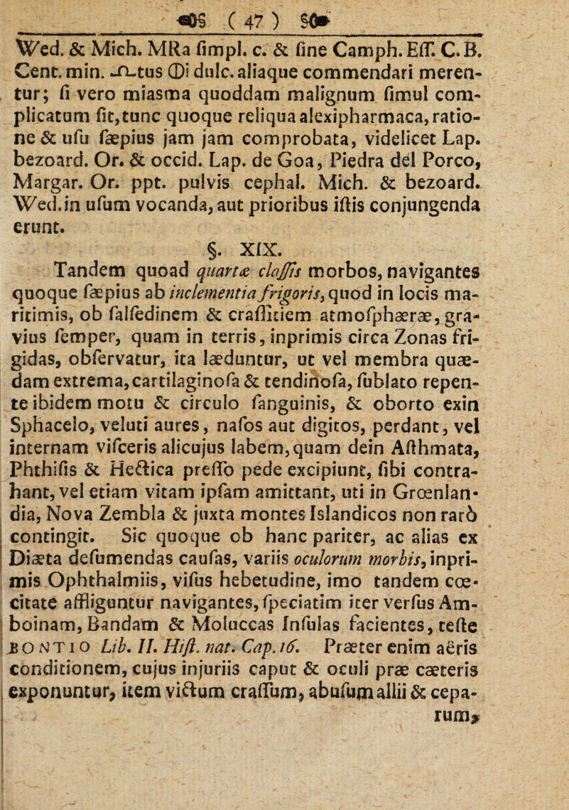 VZed. & Mich. MRa fimpl. c. & fine Camph. EflT. C. B. Cent.min. -n-tus ®i dulc. aliaque commendari meren¬ tur; fi vero miasma quoddam malignum fimul com¬ plicatum fit,tunc quoque reliquaalexipharmaca,ratio¬ ne & ufu faepius jam jam comprobata, videlicet Lap. bezoard. Or. & occid. Lap. de Goa, Piedra dei Porco, Margar. Or. ppt. pulvis cephal. Mich. & bezoard. Wed.in ufum vocanda, aut prioribus iftis conjungenda erunt. §. XIX. Tandem quoad quarta clajjls morbos, navigantes quoque faepius ab inclementia frigoris, quod in locis ma¬ ritimis, ob failedinem & craffitiem atmofphaerae, gra¬ vius femper, quam in terris, inprimis circa Zonas fri¬ gidas, obfervatur, ita laeduntur, ut vel membra quae¬ dam extrema,cartilaginofa & tendirtofa, fublato repen¬ te ibidem motu & circulo fanguinis, & oborto exin Sphacelo, veiuti aures, nafos aut digitos, perdant, vel internam vifceris alicujus labem, quam dein Afthmata, Phthifis & Heftica preffo pede excipiunt, fibi contra¬ hant, vel etiam vitam ipfatn amittant, uti in Groenlan* dia, Nova Zembla & juxta montes Islandicos non rarb contingit. Sic quoque ob hanc pariter, ac alias ex Diaeta defumendas caufas, variis oculorum morbis, inpri¬ mis Ophthalmiis, vifus hebetudine, imo tandem cae¬ citate affliguntur navigantes, fpeciatim iter verfus Am- boinam, Bandam & Moluccas Infulas facientes, celte js o N t i o Lib. II. Hiji. nat. Cap. 16. Praeter enim aeris conditionem, cujus injuriis caput & oculi prae caeteris exponuntur, item vi&um crafium, abufum allii & cepa¬ rum.