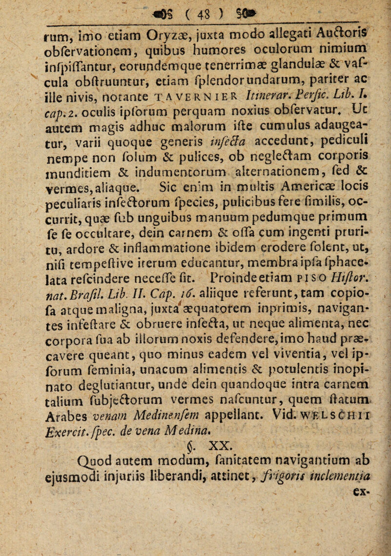 rum, imo etiam Oryzae, juxta modo allegati Au&oris obfervationem, quibus humores oculorum nimium infpifTantur, eorundemque tenerrimae glandulae & vaf- cula obftruuntur, etiam fplendor undarum, pariter ac ille ni vis, notante tavernieR Itinerar. Ferftc. Lib. I. cap.z. oculis ipforum perquam noxius obfervatur. Uc autem magis adhuc malorum ifte cumulus adaugea¬ tur, varii quoque generis infetfa accedunt, pediculi nempe non iolum & pulices, ob negleftam corporis munditiem & indumentorum alternationem, fed & vermes,aliaque. Sic enim in multis Americae locis peculiaris infectorum fpecies, pulicibus fere fimilis, oc¬ currit, quae fub unguibus manuum pedumque primum fe fe occultare, dein carnem & offa cum ingenti pruri¬ tu, ardore & inflammatione ibidem erodere folent, ut, ni fi tempeftive iterum educantur, membra ipfa 1'phace- lata refcindere neceffe fit. Proinde etiam piso Hiftor. nat.Brafil. Lib. II. Cap. 16. aliique referunt, tam copio- fa atque maligna, juxta'1aequatorem inprimis, navigan¬ tes infeftare & obruere infefta, ut neque alimenta, nec corpora fu a ab illorum noxis defendere, imo haud prae¬ cavere queant, quo minus eadem vel viventia, vei ip¬ forum feminia, unacum alimentis & potulentis inopi¬ nato deglutiantur, unde dein quandoque intra carnem talium fubjeftorum vermes nafcuntur, quem flatum Arabes venam Medinenfem appellant. Vid. welschix Exercit.fpec. de vena Medi na. §. XX. Quod autem modum, fanitatem navigantium ab ejusmodi injuriis liberandi, attinet, frigoris inclementia ex- /