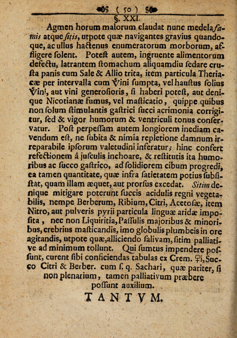_«0$ ( fo ) y* §7XXL Agmen horum malorum claudat nunc medelafa¬ mis atqueJitis, utpote quae navigantes gravius quando» que, ac ullus hactenus enumeratorum morborum, af¬ fligere folent. PoteR autem, ingruente alimentorum defeftu, latrantem ftomachum aliquamdiu fedare cru- fla panis cum Sale & Allio trita, item particula Theria- cae per intervalla cum ^ini fumpta, velhaultus folius ■^in?, aut vini generofioris, fi haberi poteft, aut deni¬ que Nicotianae fumus, vel mafticatio, quippe quibus non fotum ftimulantis gaftrici fucci acrimonia corrigi¬ tur, fed & vigor humorum & ventriculi tonus confer- vatur. Poli perpellam autem longiorem inediam ca¬ vendum cft, ne fubita & nimia repletione damnum ir¬ reparabile iplorum valetudini inferatur,- hinc confert refeftionem a jufculis inchoare, & reftitutis ita humo¬ ribus ac fucco gaftrico, ad folidiorem cibum progredi, ea tamen quantitate, quae infra fatietatem potius fubfi- ftat, quam illam aequet, aut prorfus excedat. Sitim de¬ nique mitigare poterunt fuccis acidulis regni vegeta¬ bilis, nempe Berberum, Ribium, Citri, Acetofae, item Nitro, aut pulveris pyrii particula linguae aridae impo¬ lita , nec non Liquiritia, Pallulis majoribus & minori¬ bus, crebrius mafticandis, imo globulis plumbeis in ore agitandis, utpote quae,alliciendo falivam,fitim palliati- ve ad minimum tollunt. Qui fumtus impendere pot funt, curent libi conficiendas tabulas ex Crem. ?i, Suc¬ co Citri & Berber. cum f. q. Sachari, quae pariter, fi non plenarium, tamen palliativum praebere pofiunt auxilium. .