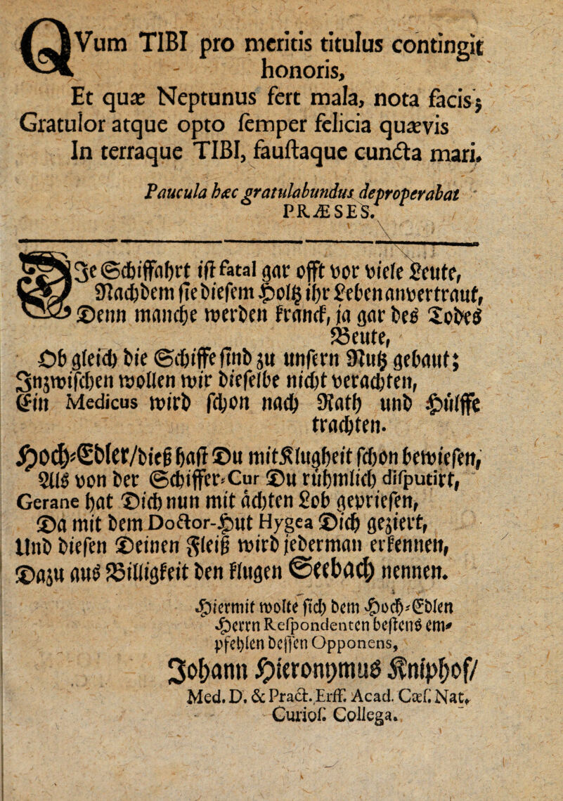 QVum TIBI pro meritis titulus contingit honoris. Et qua; Neptunus fert mala, nota facis j Gratulor atque opto iemper felicia quasvis In terraque TIBI, fauftaque cundta mari. Paucula hscc gratulabundus deproperabat PRAESES. tfl fatal gav offt bor tiiefe £eute, Sftacbbem ftebtefem £ol ii)r & bcn atmer traut, ©eim mancae roerbeit francf, ia gar be$ SpbeS 23eute, £>b g(eid) bie ©djiffe ftrtb utifmt 9Iu$ gebauf; Snjwifc&en tt>oIIen wir biefelbe nidjt wracfcfeii, <Sm Medicus rnirb fdjon nad) 3?atf) unb ipuiffe trad&ten. ^)D^€b(cr/bicg fjaff ©u mit^Iugbeit fcfjon kwiefttt, 5U$ ppn ber ©tbiffe^Cur ©u rubmlid) difputirt, Gerane t>at ©icb nun mit dd)ten £pb gepricfen, ©a mit bem Dodor-j^ut Hygea ©id) ge$teit, tlnb biefen ©einen $lei§ mirbicberman eifemteit, ©asu m$ S5il%Ffit ben Fiugen ©(tbac^ nenneit. ^ ^ v .fjiermir morte ftd? bem v^odj^blm •£)enm Refpondentcn beftcnO em» Pfel)len bcjyen Opponens, 3of>ann ^ueronpmug ^nipOof/ Med. D. & Pract.ErfF. Acad. Ca.(. Nat, CimoC Collega.