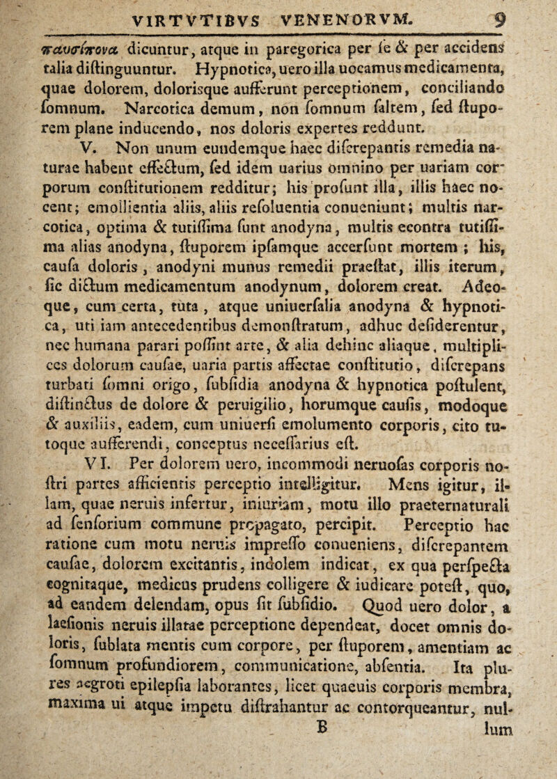 wctvcrfoGvct dicuntur, atque in paregorica per fe & per accidens* talia diftinguuntur. Hypnotica, nero illa uocamus medicamenta, quae dolorem, dolorisque aufterunt perceptionem, conciliando fomnum. Narcotica demum, non fomnum faltern, fed ftupo- rem plane inducendo, nos doloris expertes reddunt. V. Non unum eundemque haec diferepantis remedia na¬ turae habent efFettum, fed idem uarius omnino per uariam cor* porum conftiturionem redditur; his profunt illa, illis haec no¬ cent; emollientia aliis, aliis refoluentia conueniunt; multis nar¬ cotica, optima & tutiffima furit anodyna, multis econtra tutifli- ma alias anodyna, (luporem ipfamque accerfunt mortem ; Ilis, caufa doloris, anodyni munus remedii praefiat, illis iterum, fic diftum medicamentum anodynum, dolorem creat. Adeo* que, cum certa, tuta, atque uniucrfalia anodyna & hypnoti¬ ca, uti iam antecedentibus demonftratum, adhuc defiderentur, nec humana parari poffint arte, & alia dehinc aliaque, multipli¬ ces dolorum caulae, uaria partis affectae conftitutio, diferepans turbati (omni origo, fubfidia anodyna & hypnotica poftulent, diftin&us de dolore & peruigilio, horumque caufis, modoque & auxiliis, eadem, cum uniuerli emolumento corporis, cito tu¬ toque sufferendi, conceptus neceffarius eft. VI. Per dolorem uero, incommodi neruofas corporis no- ftri partes afficientis perceptio intelligitur. Mens igitur, il¬ lam, quae neruis infertur, iniurtam, motu illo praeternaturali ad fenforium commune propagato, percipit. Perceptio hac ratione cum motu neruis impreffo conueniens, diferepantem caufae, dolorem excitantis, indolem indicat, ex qua perfpe&a cognitaque, medicus prudens colligere & iudicare poteft, quo, ad eandem delendam, opus fit fubfidio. Quod uero dolor, a laefionis neruis illatae perceptione dependeat, docet omnis do¬ loris, fublata mentis cum corpore, per ftuporem, amentiam ac fomnum profundiorem, communicatione, abfenria. Ita pia¬ res aegroti epilepfia laborantes, licet quaeuis corporis membra, maxima ui atque impetu diftrahantur ac contorqueantur, nul- B lum