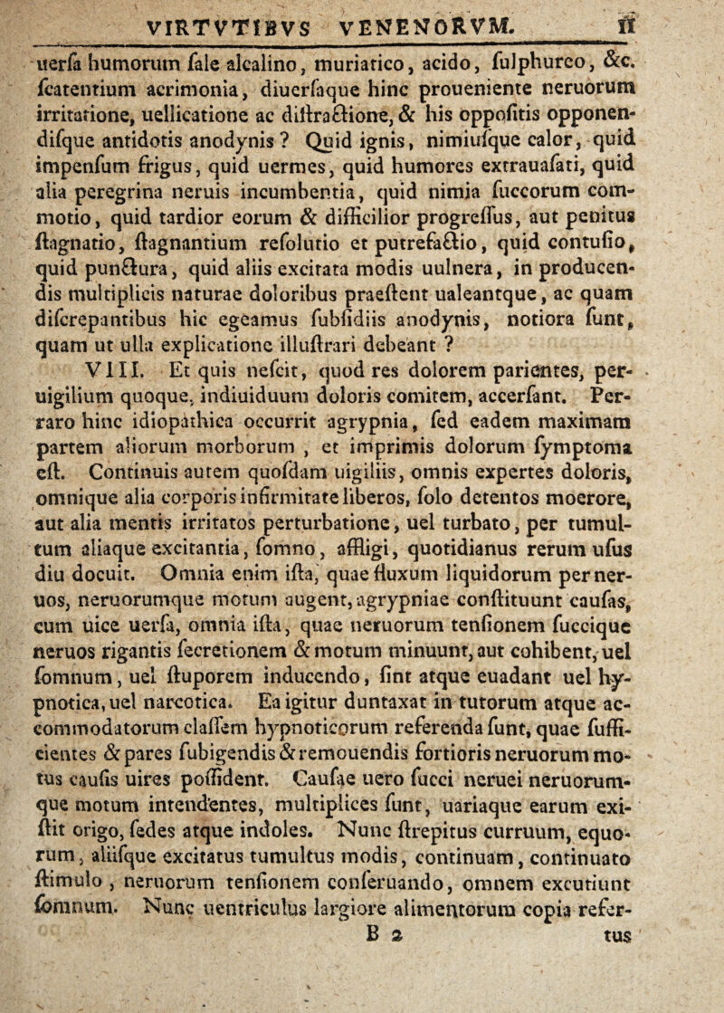 uerfa humorum fale alcalino, muriatico, acido, fulphurco, &c. fcatentium acrimonia, diuerfaque hinc proueniente neruorum irritatione, uellicatione ac diltra&ione, & his Oppofitis opponen- difque antidotis anodynis ? Quid ignis, nimiuique calor, quid impetifum frigus, quid uermes, quid humores extrauafati, quid alia peregrina neruis incumbentia, quid nimia fuccorum com¬ motio, quid tardior eorum & difficilior progrcflus, aut penitus ftagnatio, ftagnantium refolutio et putrefa&io, quid contufio, quid pun&ura, quid aliis excitata modis uulnera, in producen¬ dis multiplicis naturae doloribus praeftent ualeantque, ac quam difcrepantibus hic egeamus fubfidiis anodynis, notiora funt* quam ut ulla explicatione illuftrari debeant ? VIII. Et quis nefcit, quod res dolorem parientes, per- uigilium quoque, indiuiduum doloris comitem, accerfant. Per¬ raro hinc idiopathica occurrit agrypnia, fed eadem maximam partem aliorum morborum , et imprimis dolorum fymptoma eft. Continuis autem quofdam uigiliis, omnis expertes doloris, omnique alia corporis infirmitate liberos, folo detentos moerore, aut alia mentis irritatos perturbatione, uel turbato, per tumul¬ tum aliaque excitantia, fomno, affligi, quotidianus rerum ufus diu docuit. Omnia enim ifta, quae fluxum liquidorum perner- uos, neruorumque motum augent, agrypniae conftituunt caufas, cum uice uerfa, omnia ifta, quae neruorum tenfionem fuccique neruos rigantis fecretionem & motum minuunt, aut cohibent, uel fomnum, uel ftuporem inducendo, fint atque euadant uel hy¬ pnotica, uel narcotica. Ea igitur duntaxat in tutorum atque ac¬ commodatorum cladem hypnoticorum referenda funt, quae fuffi- cientes & pares fubigendis&remouendis fortioris neruorum mo¬ tus caulis uires poffident. Caufae uero fucci neruei neruorum¬ que motum intendentes, multiplices funt, uariaque earum exi- ftit origo, fedes atque indoles. Nunc ftrepitus curruum, equo¬ rum, aliifque excitatus tumultus modis, continuam, continuato ftimulo , neruorum tenfionem conferuando, omnem excutiunt fomnum. Nunc uentriculus largiore alimentorum copia refer- B % tus