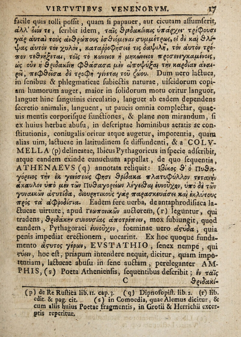 z _ .. , : /*7 flicile quis tolli potfit, quam fi papauer, aut cicutam affumferit, cftAA* otov ts , fcnbit idem , retis BfSccKtvms vitdqy^ei' rgsQovtrt yd% dvra) rovq dvB^d^ovg iorBtofjbSVcu \crvfi(JLit$a)g9$i $e Kouj &Afm %1/ccg civrov rw -yjoXov, KcLTctppotyyjC&s n$ cfctipiAq, rov dvrov r^e- rrov rsSvti^STcu, rolg ro aoovmv $ {jLtjKwv&iGv Tr^ocsvByKUfzsvotg t dg ovv n (pBdcrucra fisv a7roipv£ai rrjv ytct^iccv avo*- TrstpB&iva <5$ r^otpif y/vsrcq rov £dov. Dum uero laGuca? in fenibus & phlegmaticae fubieGis naturae, uifeidorum copi¬ am humorum auget, maior in folidorum motu oritur languor, languet hinc fanguinis circulatio, languet ab eadem dependens fecretio animalis, languent, ut paucis omnia compleGar, qua$- uis mentis corporifque funGiones, & plane non mirandum, fi ex huius herbae abufu, in deferiptae hominibus aetatis ac con- ftitutionis, coniugalis oritur atque augetur, impotentia, quam alias uim, iaGucae in latitudinem fe diffundenti, & a COLV- MELLA (p) delineatae, Ibicus Pythagoricus infpecie adferibit, atque eandem exinde eunuchum appellat, de quo fequentia A T H E N AE V S (q) annotata reliquit: Ij3Uog & o nvBtz- yo^siog rnv ek, ymvmg (ptitrt 9p$atict ttAcltvQvAAqv rsrctvw dKavkov vwo (isv r&v UvBccyo^dm Asysc&ctj ivvovy#v, viro $s rm yvv&AKw d<?vr$a, (ttQV^riKovs yd$ na%a<ntsvd(rei na) gy.Avrovg w$og rd d<ppo$tcnct. Eadem fere uerba, deantaphrodifiaca la- Gucae uirtute, apud tsvttovikwv auGotem, ( r ) leguntur, qui tradens, 9%i$d>itiv crvvovcrtctg dvorpsTreiV) mox fubiungit, quod eandenv, Pythagoraei svvovyfiv, foeminae uero drvoct, quia penis impediat ereGionem , uocarint. Ex hoc quoque funda- mento urvrog yspav, EVSTATHIO , fenex nempe , qui , hoc eft, priapum intendere nequit, dicitur, quam impo¬ tentiam , IaGucae abufu in fene auGam, pereleganter AM- PHIS, (s) Poeta Athenienfis, fequentibus deferibit; iv ratiq C 9 (p) de Rc Ruftica lib.fi cap.3. (q) Dipnofopift. lib a, (r) lib. edit. & pag. cit. (s) in Comoedia, quae Alemus dicitur, & cum aliis huius Poetae fragmentis, in Grotii & Herrichii excer* ftis regeritur.