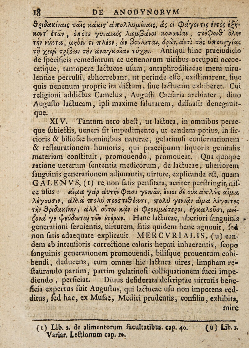 &%i$&Kwcug rcug Kc&Ktg* ctirokhvfisvaAg, ag ei Qdyoirtg ivrog $%y\- kovt eriw t QTrors yi/vccutog Acttuj2xvoi Kow&victu, rpstpotQ’ oAw tW W/tTcc > fAr}lev ri orAsov , wv PcvAsrct/, $gw9dvT) rijg vfroveytug rtj %eipt roiQw r?ji/ dvctyncucti/ rvyj/v. Antiqui hinc praeiudicio de fpecificis remediorum ac ueftenorum uiribus occupati occoe- catique, tantopere la£tucae ufum, antaphrodifiacae metu uiru- lentiae percuifi, abhorrebant, ut perinde efie, exiftimarent, fiue quis uenenum proprie ita diffcum, fiue laclucam exhiberet. Cui religioni addiCfcus Camelus , Augufti Caefaris archiater , diuo Augufto la£iucam, ipfi maxime falutarem, diffuafit denegauit- que. XIV. Tantum uero abeft, ut la&uca, in omnibus perae¬ que fubieflis, ueneri fit impedimento, ut eandem potius, in fie- cioris & biliofae hominibus naturae, gelatinofi conferuatione.nl & reflaurationem humoris, qui praecipuam liquoris genitalis materiam conftituit , promouendo , promoueat. Qua quoque ratione ueterum fententia medicorum, de lactucae, uberiorem fanguinis generationem adiuuantis, uirtute, explicanda eft, quam GALENVS, (t) re non fatis penfitata, acriter perftringit,nif- ce ufus : tUfjLct ydp dvTv/vtycLdt yevvdv, hiot ovz dnAcig cuf/rce Aeyoviriv, dfib.d nroAv 7rpocrrt&6ccri, ttoAv ysvvdv a/^ct Aeyoi/rsg rijv Spt$ctKiv*ji/ y d\K ovrot x,dv ei Qqovtuoorepoi, eyKctAovtr^ pei- £ovd ye tpev^ovrctj rm erepuv. Hanc la&ucae, uberiori fanguinis generationi feruientis, uirtutem, fatis quidem bene agnouit, fed non fatis adaequate explicauit MERCVRIALIS, (u) ean¬ dem ab intenfioris correctione caloris hepati inhaerentis, fcopo fanguinis generationem promouendi, bilifque prouentum cohi¬ bendi, deducens, cum omnes hic laftuca uires, limpham re* ftaurando partim, partim gelatinofi colliquationem fucci impe¬ diendo , perficiat. Diuus defidcrata defcriptae uirtutis bene¬ ficia expertus fuit Auguftus, qui la&ucae ufu non impotens red¬ ditus, fed hac, ex Mufae, Medici prudentis, confilio, exhibita, mire • -- 1 ----- i J-».-» nr ■ - i -'ii-gi, __- . -i, (t) Lib. t. de alimentorum facultatibus, cap. 40. (u) Lib. t, Variar. Leftionum cap. ».