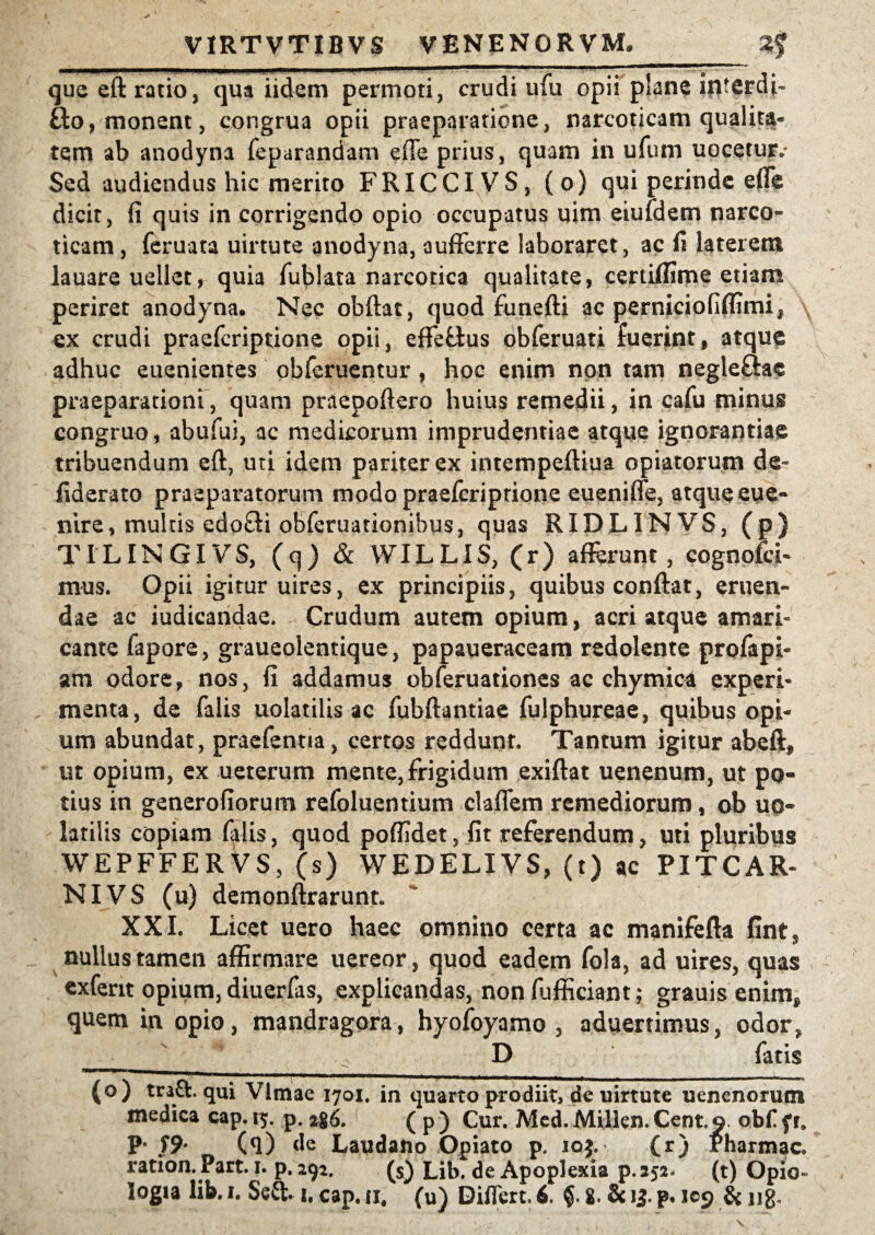 que efl ratio, qua iidem permoti, crudi ufu opii plane interda Bo, monent, congrua opii praeparatione, narcoticam qualita» tem ab anodyna feparandam effe prius, quam in ufum nocetur» Sed audiendus hic merito FRICCIVS, (o) qui perinde effe dicit, fi quis in corrigendo opio occupatus uim eiufdem narco¬ ticam , feruata uirtute anodyna, aufFerre laboraret, ac fi laterem lauare uellet* quia furiata narcotica qualitate, certiffime etiam periret anodyna. Nec obflat, quod funefli ac perniciofiffimi^ ex crudi praefcriptione opii, effeBus obferuati fuerint, atque adhuc euenientes obferuentur , hoc enim non tam negleBae praeparationi, quam praepoflero huius remedii, in cafu minus congruo, abufui, ac medicorum imprudentiae atque ignorantiae tribuendum efl, uti idem pariter ex intempefliua opiatorum de- fiderato praeparatorum modo praefcriptione euenifle, atqueeue- nire, multis edoBi obferuationibus, quas RIDLINVS, (p) TILINGIVS, (cj) & WILLIS, (r) afferunt, cognofci- mus. Opii igitur uires, ex principiis, quibus conflat, eruen¬ dae ac iudicandae. Crudum autem opium, acri atque amari¬ cante fapore, graueolentique, papaueraceam redolente profapi- am odore, nos, fi addamus obferuationcs ac chymica experi¬ menta, de falis uolatilis ac fubflantiae fulphureae, quibus opi¬ um abundat , praefentia, certos reddunt. Tantum igitur abeft, ut opium, ex u et erum mente, frigidum exiflat uenenum, ut po¬ tius in generofiorum refoluentium claffem remediorum, ob uo- latilis copiam falis, quod poffidet, fit referendum, uti pluribus WEPFFERVS, (s) WEDELIVS, (t) ac PITCAR- NIVS (u) demonflrarunto XXI. Licet uero haec omnino certa ac manifefla fints nullus tamen affirmare uereor, quod eadem fola, ad uires, quas cxferit opium, diuerfas, explicandas, non fufficiant; grauis enim* quem in opio, mandragora, hyofoyamo , adaeramus, odor? __ D fatis (o) traft. qui Vlmae 1701. in quarto prodiit, de uirtute uenenorum medica cap. iy. p. 2g6. ( p ) Cur. Med. Millen. Cent. o. obf f r» P* /9* (<l) de Laudano Opiato p. ioj. (r) Pharmac» ration. Part. 1. p. 292. (s) Lib. de Apoplexia p.252* (t) Opio»