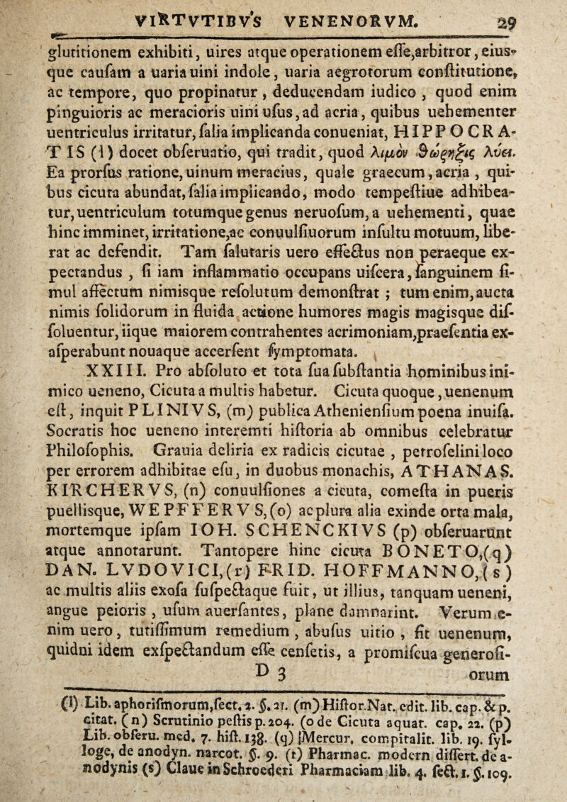 fr*- I. I „1 ' - ■ ■ - ■ ■--— -- gluritionem exhibiti, uires atque operationem efle,arbitror,eius- que caufam a uariauini indole, uaria aegrotorum conftitutione, ac tempore, quo propinatur, deducendam iudico , quod enim pinguioris ac meracioris uiniufus,ad acria, quibus uehementer uentriculus irritatur, falia implicanda conueniat, HIPPOCRA¬ TIS (1) docet obferuatio, qui tradit, quod kifiov Av&. Ea prorfus ratione,uinum meracius, quale graecum,acria , qui¬ bus cicura abundat, falia implicando, modo tempeftiue adhibea¬ tur, uentriculum totumque genus neruofum,a uehementi, quae hinc imminet, irritatione,ac conuulfiuorum infultu motuum, libe¬ rat ac defendit. Tam falutaris uero effe&us non peraeque ex- pectandus , fi iam inflammatio occupans uifcera, fanguinem fi- mul affectum nimisque refolutum demonftrat ; tum enim,aucta nimis folidorum in fluida actione humores magis magisque dif- foluentur, iique maiorem contrahentes acrimoniam,praefentia ex- afperabunt nouaque accerfent fymptomata. XXIII. Pro abfoluto et tota fua fubflantia hominibus ini¬ mico ueneno, Cicuta a multis habetur. Cicuta quoque, uenenum eft, inquit PLINIVS, (m) publica Athenienfiumpoena inuifa. Socratis hoc ueneno interemti hiftoria ab omnibus celebratur Philofophis. Grauia deliria ex radicis cicutae , perrofelini loco per errorem adhibitae efu, in duobus monachis, ATH ANAS. KIRCHERVS, (n) conuulfiones a cicuta, comefta in pueris puellisque, WE PF F E R V S, (o) ac plura alia exinde orta mala, mortemque ipfam IOH. SCHENCKIVS (p) obferuarunt atque annotarunt. Tantopere hinc cicuta B ONETO,(q) DAN, LVDOVICI,(r) FRID. HOFFMANNO,(s) ac multis aliis exofa fufpe&aque fuit, ut illius, tanquamueneni, angue peioris , ufum auerfantes, plane damnarint. Verum e- nim uero, tutiffimum remedium , abufus uitio , fit uenenum, quidni idem exfpe&andum effe cenfetis, a promifcua generofi- ^ 3 orum (1) Lib. aphorifmorum,fect4a. §. ar. (m) Hiftor.Nat. edit. lib. cap. & p. citat, (n) Scrutinio peftis p, 204. (ode Cicuta acjuat. cap* 22. (p) Lib.obferu. med* 7. hift. 133. (q) jMercur, compitalit. lib. 19. fyl- loge, de anodyn, narcot. §. 9. (t) Pharmac. modern differt, de a- Jiodynis (s) Claue in Schroederi Pharmaciam lib, 4. feQ:. 1. 109.