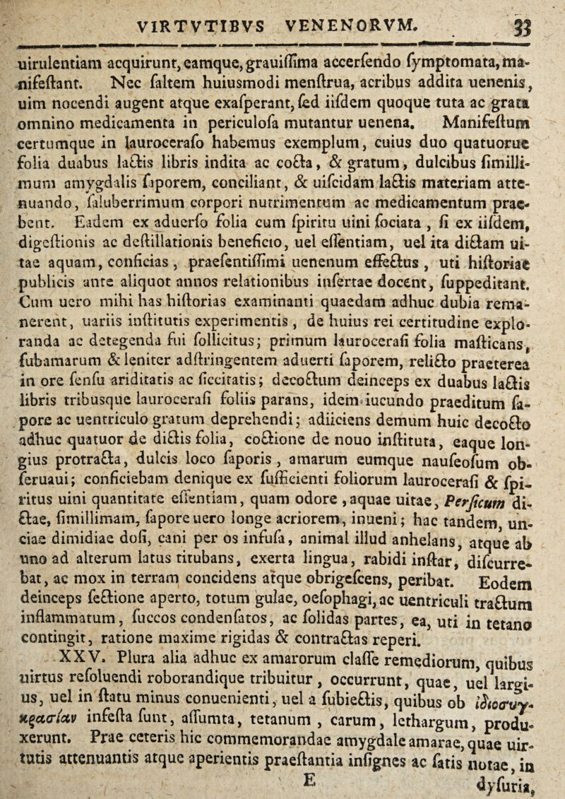 uirulentiam acquirunt, eamque, grauiflima accerfendo fymptomata, ma» nifeftant. Nec faltem huiusmodi menftrua, acribus addita uenenis, uim nocendi augent atque exafperant, fed iifdem quoque tuta ac grata omnino medicamenta in periculofa mutantur uenena. Manifeftum certumque in {auroccrafo habemus exemplum, cuius duo quatuorue folia duabus la&is libris indita ac cocta, & gratum, dulcibus fimilli- murn amygdalis fiporem, conciliant, & uifcidam laftis materiam atte¬ nuando, laluberrimum corpori nutrimentum ac medicamentum prae¬ bent. Eadem ex aduerfo folia cum fpiriru uini fociata , fi ex iifdem, digeflionis ac defttllationis beneficio, uel eflentiam, uel ita diftam ui- tae aquam, conficias , praefentiflimi uenenum effeftus , uti hiftoriae publicis ante aliquot annos relationibus infertae docent, fuppeditant. Cum uero mihi has hiftorias examinanti quaedam adhuc dubia rema¬ nerent, uariis inftitutis experimentis, de huius rei certitudine explo¬ randa ac detegenda fui follicitus; primum laurocerafi folia mafticans, fubamarum & leniter adftringentem aduerti faporem, relifto praeterea in ore fenfu ariditatis ac ficcitatis; deco&um deinceps ex duabus laGis libris tribusque laurocerafi foliis parans, idem iucundo praeditum fa- pore ac uentriculo gratum deprehendi; adiiciens demum huic deco&o adhuc quatuor de di&is folia, coQionc de nouo inftituta, eaque lon¬ gius protra&a, dulcis loco faporis, amarum eumque naufeofum ob- feruaui; conficiebam denique ex fufficienti foliorum laurocerafi & fpi- ritus uini quantitate eflentiam, quam odore , aquae uitae, Perjicum di- £lae, fimillimam, faporeuero longe acriorem, inueni; hac tandem un¬ cias dimidiae dofi, cani per os infufa, animal illud anhelans, atque ab uno ad alterum latus titubans, exerta lingua, rabidi inftar, difeurre- bat, ac mox in terram concidens atque obrigefeens, peribat. Eodem deinceps lectione aperto, totum gulae, oefophagi,ac uentriculi tra&um inflammatum, fuccos condenfatos, ac folidas partes, ea, uti in tetano contingit, ratione maxime rigidas & contraftas reperi. XXV. Plura alia adhuc ex amarorum clafle remediorum, quibus uirtus refoluendi roborandique tribuitur, occurrunt, quae, uel largi¬ us, uel in flatu minus conuenienti, uel i fubieftis, quibus ob i xqctcrkv inferta funt, aflumta, tetanum , carum, lethargum, produ¬ xerunt. Prae ceteris hic commemorandae amygdale amarae, quae uir- tutis attenuantis atque aperientis praeftantia infignes ac fatis notae, in E d>’furia.