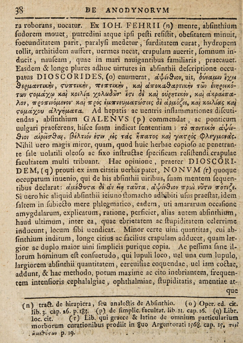 ra roborans, uocatur. Ex IOH. FEHRII (n) mente, abfinthium fudorem monet, putredini atque ipfi pedi refidit, obefitatem minuit, foecundltatem parit, paralyfi medetur, furditatem curat, hydropem tollit, arthitidem auflert, uermes necat, crapulam auertit, fomnum in¬ ducit , naufeam , quae in mari nauigantibus familiaris , praecauet. Easdem & longe plures adhuc uirtutes in abfinthii defcriptione occu¬ patus DIOSCORIDES, (o) enumerat, dxpiv&iov, uit, ivvctfxtv QsgfJbctVTMW, <?V7rnKqv, rtS7rrtK^v , KaJf dTroKa&apriurjv rwj ivqgeiKO- rm ^0(ld%CtS KCtj HQlAiCt %o\Ct)OMir 6?t £g Kaj 0V%‘/]7l'/Jv, KCtf CtKpoUKCt- Aovy rrgoirivofAevov' Maj Tfgdq siivrveufJtctrctHT&q §g dptxd^&iy kclj KQiXfctq Kcq ^ofjLcixpv cthyqfAccTct. Ad hepatis ac ueiltris inflammationes difcuti- endas, abfinthium GALENVS (p) commendat , ac ponticum uulgari praeferens, hifce fuam indicat fententiam : ro ttqvtikw dfyiv- £hov cupMpBaf , 0sAnw e?w eiq rdg ynaroq xdj yctr^dq ($\syfiovdg* Nihil uero magis miror, quam, quod huic herbae copiofo ac penetran¬ te fale uolatili oleofo ac fixo indruftae fpecificarn relidendi crapulae facultatem multi tribuant. Hac opinione, praeter DIOSCORI- DEM, (q) prouti ex iamcitatis uerbispatet, NONVMfr) quoque occupatum inuenio, qui de his abfinthii uiribus, fuam mentem fequert- tibus declarat: dfasBvqrct dv retura, dipiv&iov 7rpea) vthrw Itonus. Si uero hic aliquid abfinthii ieiunoftomacho adhibiti ufus praedat, idem falrem in fubie&o mere phlegmatico, eadem, uti amararum occafione amygdalarum, explicatum, ratione, perficiet, alias autem abfinthium, haud ultimum, inter ea, quae ebrietatem ac dupiditatem celerrime inducunt, locum fibi uendicat. Minor certe uinhquantitas, cui ab¬ finthium inditum, longe citius ac facilius crapulam adducet, quam lar¬ gior ac duplo maior uini (implicis purique copia. Ac pefiima fane il¬ lorum hominum ed confuetudo, qui lupuli loco, uel una cum lupulo, largiorem abfinthii quantitatem, cereuifiae coquendae, uel iam co£lae, addunt, & hac methodo, potum maxime ac cito inebriantem, frequen¬ tem intenfioris cephalalgiae , Ophthalmiae, dupiditatis, amentiae at¬ que _ ^—■———^^\ __ (n) tra£h de hirapicra, feu anale&is de Abfinthio. (o) Oper. ed. cit. 1 lib. 3. cap. %6. p. ig?- (p). de fimplic. facultat. lib. 11. cap. 16. (q) Libr. loc. cit. (r) Eib. qui graece & latine de omnium particularium morborum curationibus prodiit in fluo Argentorati 1 f6g. cap. if# irtfl ■ . p. 19. - ♦ •