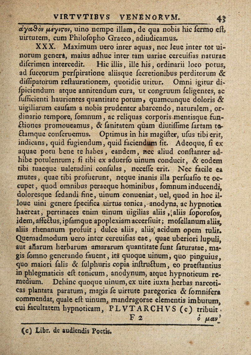 dyct&ov psytrov, uino nempe illam, de qua nobis hic fermo eft» uirtutem, cum Phiiofopho Graeco, adiudicamus. XXX. Maximum uero inter aquas, nec leue inter tot ui- norum genera, maius adhuc inter tam uariae cereuifias naturae dilcrimen intercedit. Hic illis, ille his, ordinarii loeo potus, ad fuccorum perfpiratione aliisque fecretionibus perditorum & difiipatorum reftaurationem, quotidie utitur. Omni igitur di» ipiciendum atque annitendum cura, ut congruum feligentes, ac fufficienti haurientes quantitate potum> quamcunque doloris & uigiliarum caufam a nobis prudenter abarcendo, naturalem, or¬ dinario tempore, fomnum, ac reliquas corporis mentisque fun- ftiones promoueamus, & fanitatem quam diutiflime fartam ta- Samque conferuemus. Optimus in his magifter, ufus tibi erit, indicans, quid fugiendum, quid faciendum fit. Adeoque, fi ex aquae potu bene te habes, eandem, nec aliud conftanter ad¬ hibe potulentum; fi tibi ex aduerlb uinum conducit, & eodem tibi tuaeque ualetudini confulas, necefle erit. Nec facile ea mutes, quae tibi profuerunt, neque inanis illa perfuafio te oc¬ cupet, quod omnibus peraeque hominibus, fomnum inducendi, doloresque fedandi fine, uinum conueniat, uel, quod in hoc il- loue uini genere Ipecifica uirtus tonica, anodyna, ac hypnotica haereat, pertinaces enim uinum uigilias aliis aliis foporofos, idem, affe&us, iplamque apoplexiam accerfiuit; mofellanum alii<^ aliis rhenanum profuit; dulce aliis, aliis' acidum opem tulit. Quemadmodum uero inter cereuifias eae, quae uberiori lupuli, aut aliarum herbarum amararum quantitate funt faturatae, ma¬ gis fomno generando fauent, ita quoque uinum, quo pinguius, quo maiori falis & fulphuris copia inftruftum, eo praeftantius in phlegmaticis eft tonicum, anodynum, atque hypnoticum re¬ medium. Dehinc quoque uinum, ex uite iuxta herbas narcoti¬ cas plantata paratum, magis fe uirtute paregorica & fomnifer* commendat, quale eft uinum, mandragorae elementis imbutum cui facultatem hypnoticam, PLVTARCHVS (c) tribuit* _F 2 6 /ia»* {c) Libr. de audiendis Poetis.