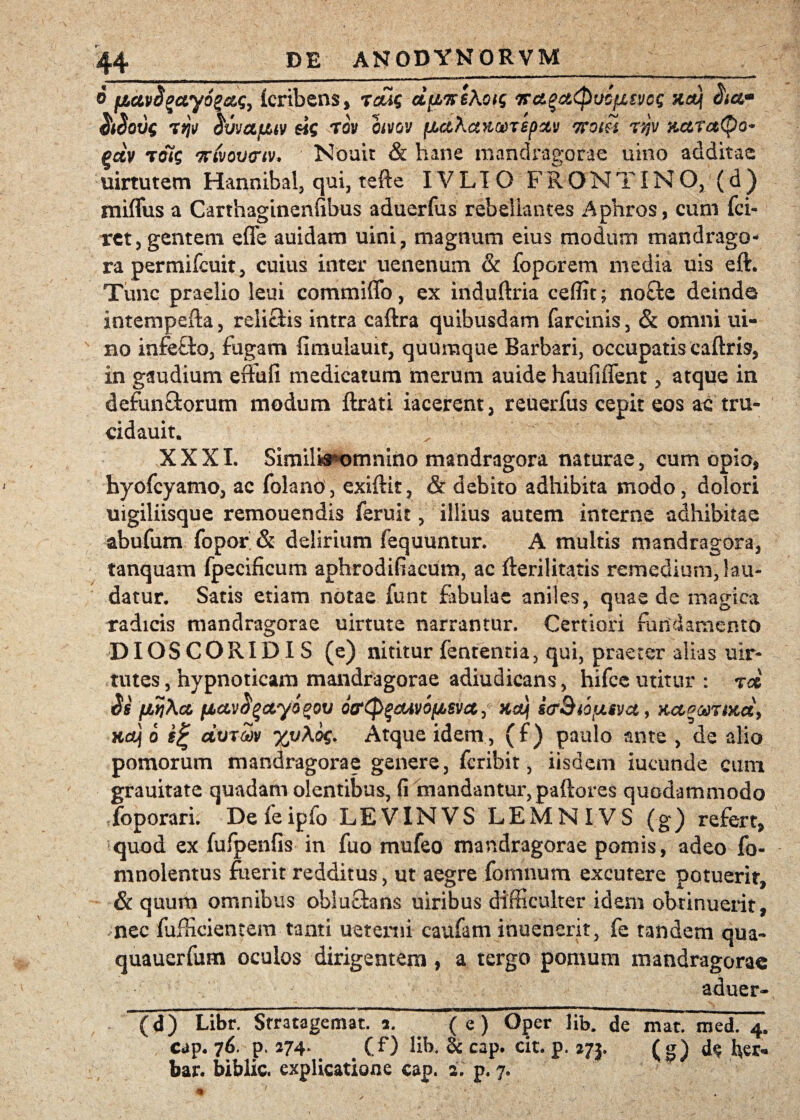 o fictvcizayog&Sy fcribens, reus dpwsXotg iraqc&cpvcfjLtvcQ oia* 7^ ^VVCtfJUV 6i$ TOV OiVGV fAetXcWGOTepCtV TTOiH T/}V KCtTcttyo* gdv toi$ ftivovcriv* Nouit & hane mandragorae uino additae uirtutem Hannibal, qui, tefte IV LI O FRONT IN O, (d ) miffus a Carthaginenlibus aduerfus rebellantes Aphros, cum fci- rct, gentem effe auidam uini, magnum eius modum mandrago¬ ra permifcuit, cuius inter uenenum & fopGrem media uis eft. Tunc praelio leui commiffo, ex induftria ceffit; no£te deindo intempefta, relicHs intra caftra quibusdam farcinis, & omni ui- no infefto, fugam fimulauit, quumque Barbari, occupatis caftris, in gaudium effufi medicatum merum auide haufiffent, atque in defun&orum modum flrati iacerent, reuerfus cepit eos ac tru- cidauit. XXXI. Similis omnino mandragora naturae, cum opio* hyofcyamo, ac folano, exiftit, & debito adhibita modo, dolori uigiliisque remouendis feruit, illius autem interne adhibitae abufum fopor & delirium fequuntur. A multis mandragora, tanquam fpecificum aphrodifiacum, ac fterilitatis remedium, lau¬ datur. Satis etiam notae funt fibulae aniles, quae de magica radicis mandragorae uirtute narrantur. Certiori fundamento DIOSCORIDXS (e) nititur fenrentia, qui, praeter alias uir- tutes, hypnoticam mandragorae adiudicans, hifce utitur : rd $s fiviXa, fAavfyctyigov ocr(p%&iv6ijb$vct, %dj icrSio [juva, act^ariud, Hctj o g% dvrZv %v\o$- Atque idem, (f) paulo ante , de alio pomorum mandragorae genere, fcribit, iisdem iucunde cum grauitate quadam olentibus, (i mandantur, paftores quodammodo foporari. Defeipfo LEVINVS LEMNIVS (g) refert, quod ex fufpenfis in fuo mufeo mandragorae pomis, adeo fo- mnolentus fuerit redditus, ut aegre fomnum excutere potuerit, & quum omnibus obluclans uiribus difficulter idem obtinuerit, nec fufficientem tanti uetenii caufam inuencrit, fe tandem qua- quauerfum oculos dirigentem, a tergo pomum mandragorae aduer- (d) Libr. Stratagemat. a. ~( e) Oper lib. de mat. med. 4. cap. 76. p. 274* . (/) lib. & cap. cit. p. 273, (g) d$ fer- bar. biblic. explicatione cap. 2. p. 7.