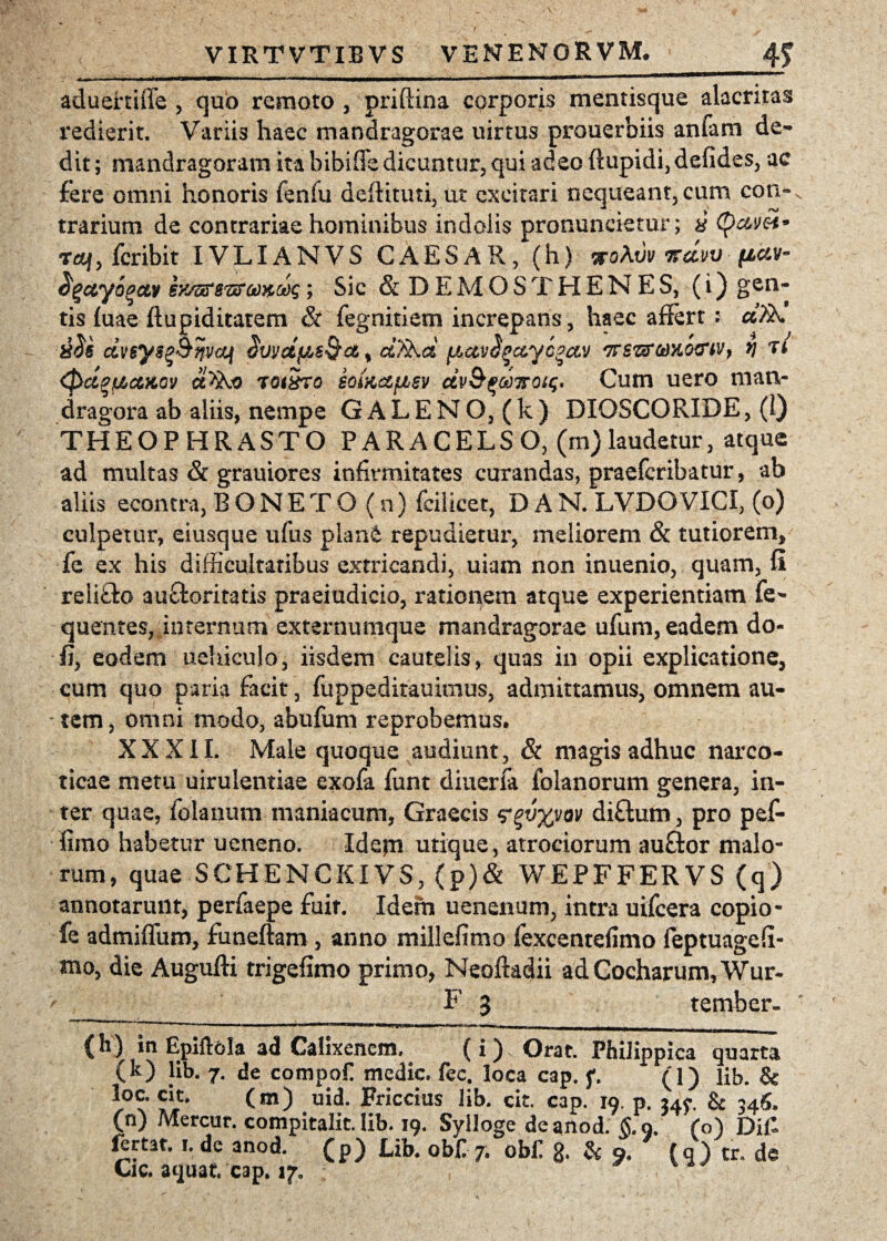 aduertiffe , quo remoto , priffina corporis mentisque alacritas redierit. Variis haec mandragorae uirtus prouerbiis anfam de¬ dit ; mandragoram ita bibifle dicuntur, qui adeo ftupidi, defides, ac fere omni honoris fenfu deftituti, ut excitari nequeant, cum coti- trarium de contrariae hominibus indolis pronuncietur; 8 (p&m* T«f, fcribit IVLIANVS CAESAR, (h) a-oAtiv ttcIvv pav- dguyogcw eyj&sviroo&cog; Sic & D E M O S T H E N E S, (i) gen¬ tis (uae ftupiditatem & fegnitiem increpans, haec affert : «Ak dveysq&nvaf Svvdfis&c&t d%kd fMctv^ccyc^ctv TrszfteKO&iv, *] t * <pd%tJLaKQ'j d^o tq(8to soiKctfjbev dv&^oo7roig. Cum uero man¬ dragora ab aliis, nempe GALENO, (k) DIOSCORIDE, (1) THEOPHRASTO PARACELSO, (m)laudetur, atque ad multas & grauiores infirmitates curandas, praefcribatur, ab aliis econtra, BONETO (n) fcilicet, D A N. LVDO VICI, (o) culpetur, eiusque ufus plane repudietur, meliorem & tutiorem, fe ex his difficultatibus extricandi, uiam non inuenio, quam, fi reiifto au&oritatis praeiudicio, rationem atque experientiam fe- quentes, internum externumque mandragorae ufum, eadem do¬ li, eodem uchiculo, iisdem cautelis, quas in opii explicatione, cum quo paria facit, fuppeditauimus, admittamus, omnem au¬ tem, omni modo, abufum reprobemus. XXXII. Male quoque audiunt, & magis adhuc narco¬ ticae metu uiruientiae exofa funt diuerfa folanorum genera, in¬ ter quae, folanum maniacum, Graecis <?%v%vov diflum, pro pef- iimo habetur ueneno. Idepi utique, atrociorum au£tor malo¬ rum, quae SCHENCKIVS, (p)& WEPFFERVS (q) annotarunt, perfaepe fuit. Idem uenenum, intra uifcera copio- fe admiflum, funeftam , anno millefimo fexcentefimo feptuageff- mo, die Augufti trigefimo primo, Neoftadii adCocharum,Wur- F 3 tember- (h) in Epiftola ad Calixencm. (i) Orat. Philippica quarta (k) lib. 7. de compoC medie fec. loca cap. f. (1) lib. & loc. cit. (m) uid. Friccius lib. cit. cap. 19. p. 34^ & 34$. (n) Mercur. compitalit. lib. 19. Sylloge de anod. §. 9. (o) Di£ ^rtat. 1. de anod. (p) Lib. ob£ 7. ob£ g, & 9. fq) tr. de Cic. aquat. cap. 17,