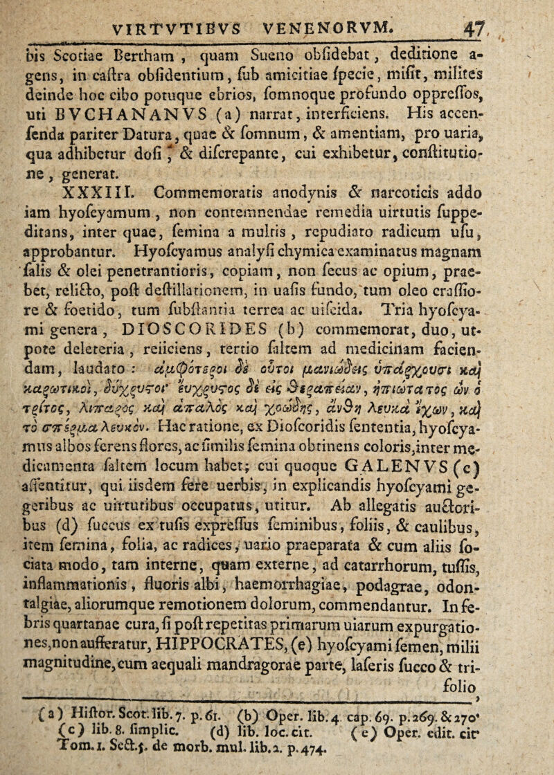 bis Scotiae Bertham , quam Sueno oblidebat, deditione a- gens, in caftra oblidentium, fiib amicitiae fpecie, mifit, milites deinde hoc cibo potuque ebrios, fomnoque profundo opprefibs, uti BVCHANANVS (a) narrat, interficiens. His accen- fenda pariter Datura, quae & fomnum, & amentiam, pro uaria, qua adhibetur dofi ^ & difcrepante, cui exhibetur, conftitutio- ne, generat. XXXIII. Commemoratis anodynis & narcoticis addo * iam hyofcyamum , non contemnendae remedia uirtutis fuppe- ditans, inter quae, femina a mulris , repudiaro radicum ufu, approbantur. Hyofcyamus analyfi chymica examinatus magnam 'falis & olei penetrantioris, copiam, non fecus ac opium, prae¬ bet, reliflo, poft deftillationem, in uafis fundo, tum oleo craffio- re & foetido, tum fubftanm terrea ac uifeida. Tria hyofcya- mi genera , DIOSCORIDES (b) commemorat, duo, ut- dv%pv?Qi' ev^v^og ai eig &s%c&7£uolv, ^TfimaTog dv 6 rghog, ?\i7fct^og xcq d^aKog ko] dvQq Kzvv.d t%(g)v,xcq to crTTseao, Aeuuev. Hac ratione, ex Diofcoridis fententia, hyofcya- irms albos ferens flores, ac fimihs femina obtinens coloris,inter me¬ dicamenta faltem locum habet; cui quoque GALENVS(c) afientitur, qui iisdem fere uerbis, in explicandis hyofcyami ge- geribus ac uirturibus occupatus, utitur. Ab allegatis auctori¬ bus (d) fuccus ex tufis expreflus feminibus, foliis, & caulibus item femina, folia, ac radices, uaxdo praeparata & cum aliis fo- ciata modo, tam interne, quam externe, ad catarrhorum, tuffis, inflammationis, fluoris albi, haemorrhagiae, podagrae, odon- talgiae, aliorumque remotionem dolorum, commendantur. In fe¬ bris quartanae cura, fi poft repetitas primarum uiarum expurgatio- nes,nonaufferatur, HiPPOCRATES,(e) hyofcyami femen, milii magnitudine, cum aequali mandragorae parte, laferis fucco& tri¬ folio ■ -- - - ■ ' i- ■ . ' ; . 9 { a ) Hiftor. Scot. lib. 7. p. 61. (b) Oper. Iib. 4 cap. 69. p. 269. & 270* (c) Ab.8. fimplic. (d) lib. loc.cit. (c) Oper. edit, cic Tom.i. Scftj, de morb. mul. lib. a. p«474*