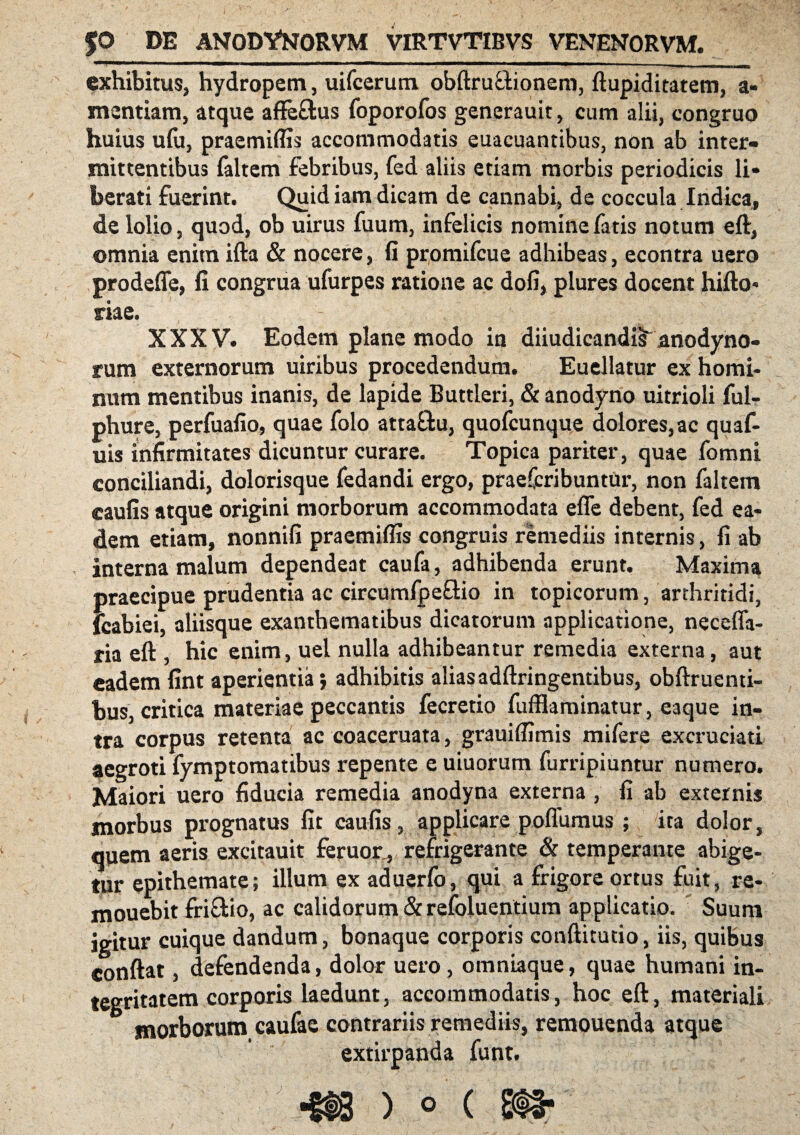 $0 DE ANODYNORVM virtvtibvs venenorvm. exhibitus, hydropem, uifcerum obftruftionem, ftupiditatem, a* mentiam, atque affeftus foporofos generauit, cum alii, congruo huius ufu, praemiffis accommodatis euacuantibus, non ab inter¬ mittentibus faltem febribus, fed aliis etiam morbis periodicis li¬ berati fuerint. Quid iam dicam de cannabi, de coccula Indica, de lolio, quod, ob uirus fuum, infelicis nomine fatis notum eft, omnia enim ifta & nocere, fi promifcue adhibeas, econtra uero prodefle, fi congrua ufurpes ratione ac dofi, plures docent hifto- me. XXXV. Eodem plane modo in diiudicandiif anodyno- rum externorum uiribus procedendum. Euellatur ex homi¬ num mentibus inanis, de lapide Buttleri, & anodyno uitrioli ful- phure, perfuafio, quae folo atta&u, quofcunque dolores,ac quaf- uis infirmitates dicuntur curare. Topica pariter, quae fomni conciliandi, dolorisque fedandi ergo, praefcribuntur, non faltem eaufis atque origini morborum accommodata efle debent, fed ea¬ dem etiam, nonnifi praemiflis congruis remediis internis, fi ab interna malum dependeat caufa, adhibenda erunt. Maxima praecipue prudentia ac circumfpe&io in topicorum, arthritidi, fcabiei, aliisque exanthematibus dicatorum applicatione, necefia- ria eft , hic enim, uel nulla adhibeantur remedia externa, aut eadem fint aperientia*, adhibitis aliasadftringentibus, obftruenti- bus, critica materiae peccantis fecretio fuffiaminatur, eaque in¬ tra corpus retenta ac coaceruata, grauiffimis mifere excruciati aegroti fymptomatibus repente e uiuorum furripiuntur numero. Maiori uero fiducia remedia anodyna externa, fi ab externis morbus prognatus fit eaufis, applicare poflumus ; ita dolor, quem aeris excitauit feruor , refrigerante & temperante abige¬ tur epithemate; illum ex aduerfo, qui a frigore ortus fuit, re- mouebit fri&io, ac calidorum & refoluentium applicatio. Suum igitur cuique dandum, bonaque corporis conftitutio, iis, quibus conflat, defendenda, dolor uero, omniaque, quae humani in¬ tegritatem corporis laedunt, accommodatis, hoc eft, materiali morborum caufac contrariis remediis, remouenda atque extirpanda funt.