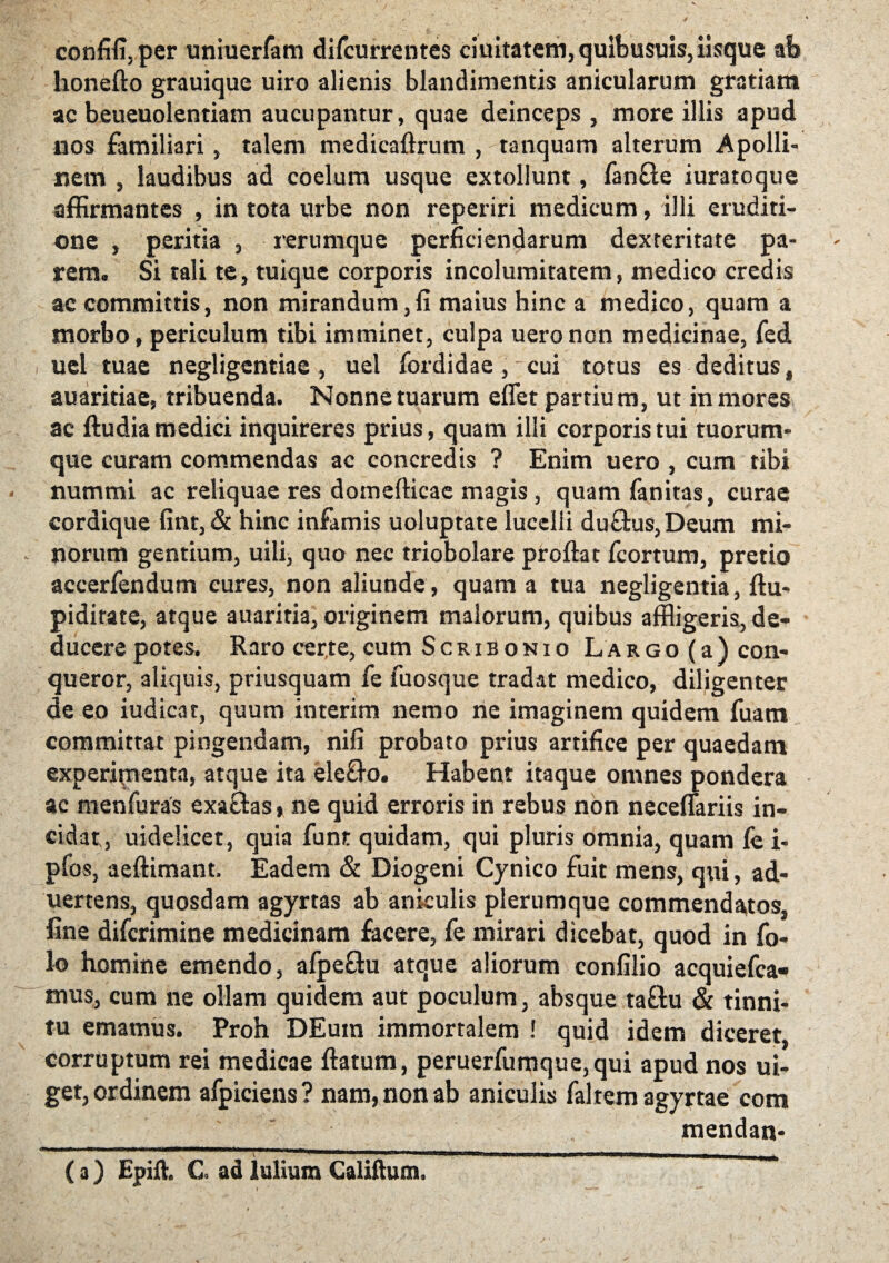 confifi,per uniuerfam difcurrentes duitatem, quibusuis, iisque ab lionefto grauique uiro alienis blandimentis anicularum gratiam ac beueuolentiam aucupantur, quae deinceps , more illis apud nos familiari, talem medicaftrum , tanquam alterum Apolli¬ nem , laudibus ad coelum usque extollunt, fan&e iuratoque affirmantes , in tota urbe non reperiri medicum, illi eruditi¬ one , peritia , rerumque perficiendarum dexteritate pa¬ rem. Si tali te, tuique corporis incolumitatem, medico credis ac committis, non mirandum,fi maius hinc a medico, quam a morbo, periculum tibi imminet, culpa ueronon medicinae, fed uel tuae negligentiae , uel fordidae, cui totus es deditus, auaritiae, tribuenda. Nonne tuarum eflet partium, ut in mores ac ftudia medici inquireres prius, quam illi corporis tui tuorum¬ que curam commendas ac concredis ? Enim uero , cum tibi • nummi ac reliquae res domefticae magis, quam fanitas, curae cordique fint, & hinc infamis uoluptate lucelli du&us,Deum mi- - norum gentium, uili, quo nec triobolare proflat fcortum, pretio aceerfendum cures, non aliunde, quam a tua negligentia, ftu- pidirate, atque auariria, originem malorum, quibus affligeris, de¬ ducere potes. Raro cer.te, cum Scribonio L a r g o (a ) con¬ queror, aliquis, priusquam fe fuosque tradat medico, diligenter de eo iudicat, quum interim nemo ne imaginem quidem fuam committat pingendam, nifi probato prius artifice per quaedam experipienta, atque ita ele&o. Habent itaque omnes pondera ae menfuras exaftas, ne quid erroris in rebus non neceflariis in¬ cidat, uidelicet, quia funt quidam, qui pluris omnia, quam fe i- pfos, aeftimant. Eadem & Diogeni Cynico fuit mens, qui, ad- uertens, quosdam agyrtas ab aniculis plerumque commendatos, fine difcrimine medicinam facere, fe mirari dicebat, quod in fo- lo homine emendo, afpeffu atque aliorum confilio acquiefca- mus, cum ne ollam quidem aut poculum, absque taftu & tinni¬ tu emamus. Proh DEum immortalem ! quid idem diceret, corruptum rei medicae flatum, peruerfumque,qui apud nos ui- get, ordinem afpiciens? nam, non ab aniculis faltem agyrtae com mendan- (O Epift. C ad lulium Caldium.