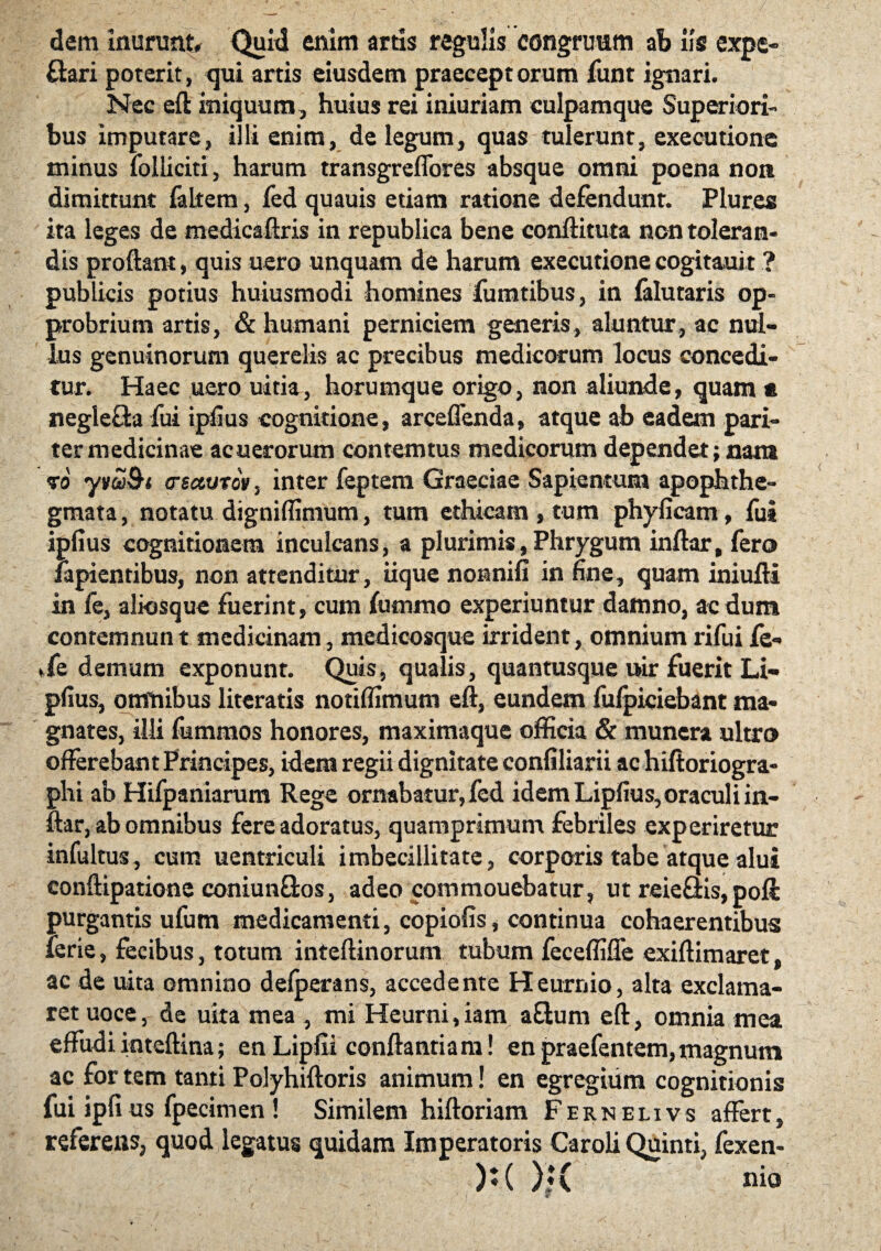 dem inurunt* Quid enim artis regulis congruum ab iis expe- ftari poterit, qui artis eiusdem praeceptorum funt ignari. Nec eft iniquum, huius rei iniuriam culpamque Superiori¬ bus imputare, illi enim, de legum, quas tulerunt, exeeutione minus folliciti, harum transgreffores absque omni poena non dimittunt faltem, fed quauis etiam ratione defendunt. Plures ita leges de medicaftris in republica bene conftituta non toleran¬ dis proflant, quis uero unquam de harum exeeutione cogitauit ? pubiicis potius huiusmodi homines fumtibus, in falutaris op¬ probrium artis, & humani perniciem generis, aluntur, ac nul¬ lus genuinorum querelis ac precibus medicorum locus concedi¬ tur. Haec uero uitia, horumque origo, non aliunde, quam « negle&a fui ipfius cognitione, arceffenda, atque ab eadem pari¬ ter medicinae acuerorum contemtus medicorum dependet; nam 70 yvw&i (recturo», inter feptem Graeciae Sapientum apophthe- gmata, notatu digniflimum, tum ethicam , tum phyficam, fui ipfius cognitionem inculcans, a plurimis, Phrygum inftar, fero lapientibus, non attenditur, iique nonnifi in fine, quam iniufli in fe, aliosque fuerint, cum fummo experiuntur damno, ac dum contemnunt medicinam, medicosque irrident, omnium rifui fe» ►fe demum exponunt. Quis, qualis, quantusque uir fuerit Li- pfius, omnibus literatis notiffimum eft, eundem fulpiciebant ma¬ gnates, illi fummos honores, maximaque officia & munera ultro offerebant Principes, idem regii dignitate confiliarii ac hiftoriogra- phi ab Hifpaniarum Rege ornabatur, fed idem Lipfius, oraculi in¬ ftar, ab omnibus fere adoratus, quamprimum febriles experiretur infultus, cum uentriculi imbecillitate, corporis tabe atque alui conftipatione coniunQos, adeo commouebatur, ut reieflis, pofl: purgantis ufum medicamenti, copiolis, continua cohaerentibus ferie, fecibus, totum inteftinorum tubum feceffifle exiftimaret, ac de uita omnino defoerans, accedente Heurnio, alta exclama¬ ret uoce, de uita mea , mi Heurni,iam aflum eft, omnia mea effudi inteftina; en Lipfii conflantia m! en praefentem, magnum ac for tem tanti Polyhiftoris animum! en egregium cognitionis fui iplius fpecimen ! Similem hiftoriam Fernelivs affert, referens, quod legatus quidam Imperatoris Caroli Quinti, fexen- ):( )i( nio