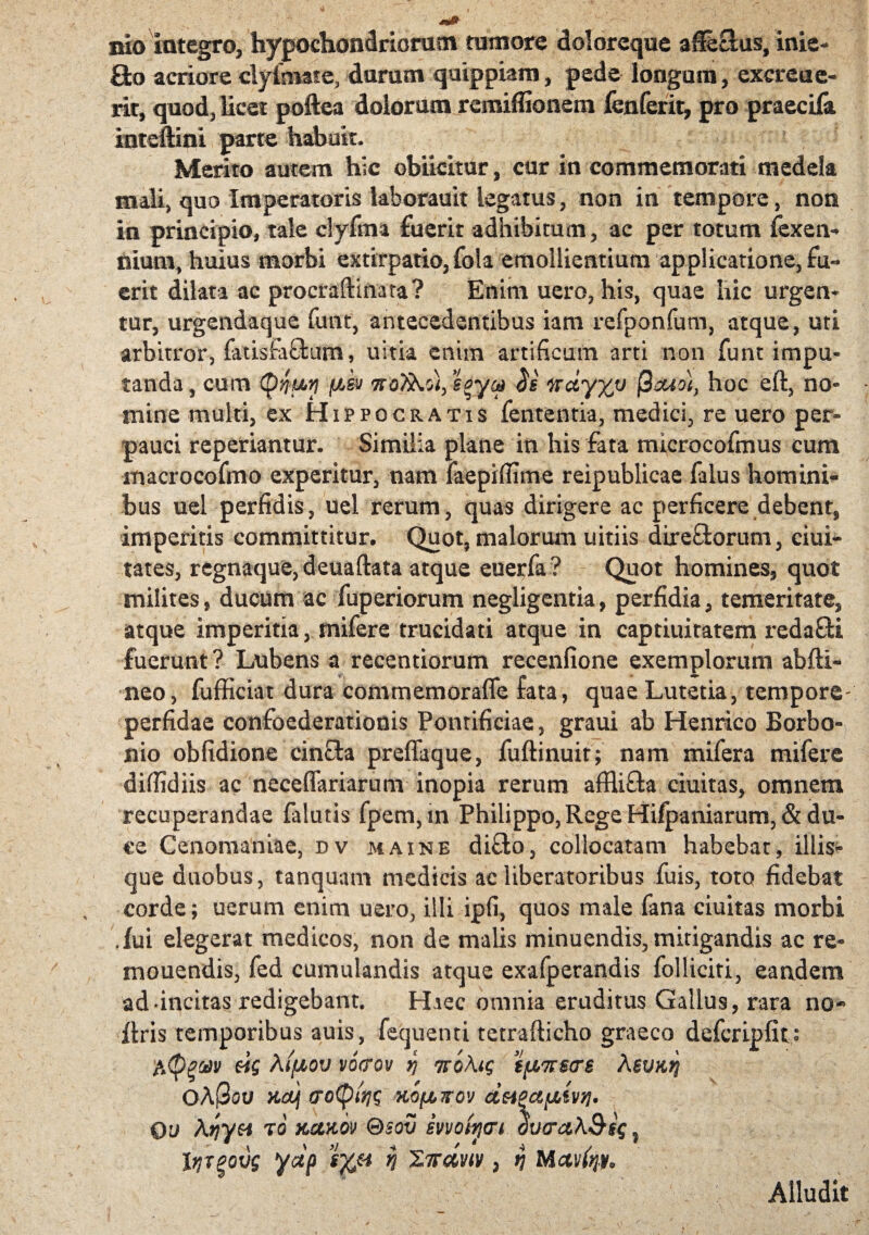 bio integro, hypochondriorum tumore doloreque aSeclus, inie- fto acriore dyimate, durum quippiam, pede ionguiu, excrea e- rir, quod, licet poftea dolorum remiffionem fenferit, pro praedia inteftini parte habuit. Merito autem hic obiidtur, cur in commemorati medela mdi, quo Imperatoris laborauit legatus, non in tempore, non in principio, tale clyfina fuerit adhibitum, ac per totum fexen- nium, huius morbi extirpatio, fola emollientium applicatione, fu¬ erit dilata ac procraftinara? Enim uero, his, quae hic urgen¬ tur, urgendaque funt, antecedentibus iam refponfum, atque, uti arbitror, fatisfaffcum, uitia enim artificum arti non funt impu¬ tanda , cum {pyuy fisu kq)sgy» ^ nctyxv hoc eft, no¬ mine multi, ex Hippocratis fententia, medici, re uero per¬ pauci repedantur. Similia plane in his fata microcofmus cum macrocofmo experitur, nam faepifiime reipublicae falus homini¬ bus uel perfidis, uel rerum, quas dirigere ac perficere dehent9 imperitis committitur. Quot, malorum uitiis direftorum, ciui- tates, regnaque, deuaftata atque euerfa? Quot homines, quot milites, ducum ac fuperiorum negligentia, perfidia, temeritate, atque imperitia, rnifere trucidati atque in captiuitatem redaSi fuerunt? Lubens a recentiorum recenlione exemplorum ab (li¬ neo , fufficiat dura commemoraffe fata, quae Lutetia, tempore- perfidae confoederationis Pontificiae, graui ab Henrico Borbo- nio obfidione cincta preffaque, fuftinuit; nam mifera mifere difiidiis ac necefiariarum inopia rerum affli&a ciuitas, omnem recuperandae falutis fpem,m Philippo,Rege Hifpaniarum, & du¬ ce Cenonianiae, dv maine di£to, collocatam habebat, illis- que duobus, tanquam medicis ac liberatoribus fuis, toto fidebat corde; uerum enim uero, illi ipfi, quos male fana ciuitas morbi .fui elegerat medicos, non de malis minuendis, mitigandis ac re¬ monendis, fed cumulandis atque exafperandis folliciti, eandem ad-incitas redigebant. Haec omnia eruditus Gallus, rara no-» ftris temporibus auis, fcquenti tetrafticho graeco defcripfit; eig Xiflov vocrov q TroAtg tfj,7rscrs Abvk^ OAQov KGUj (rotytqg Kopirov deiPctfiivyi. qj Ariyn t6 kcixov ®$ov motyvi oucra\&sg ? Itjrgovg yap s%H h XTrdviv ? n Mctvfyy, Alludit