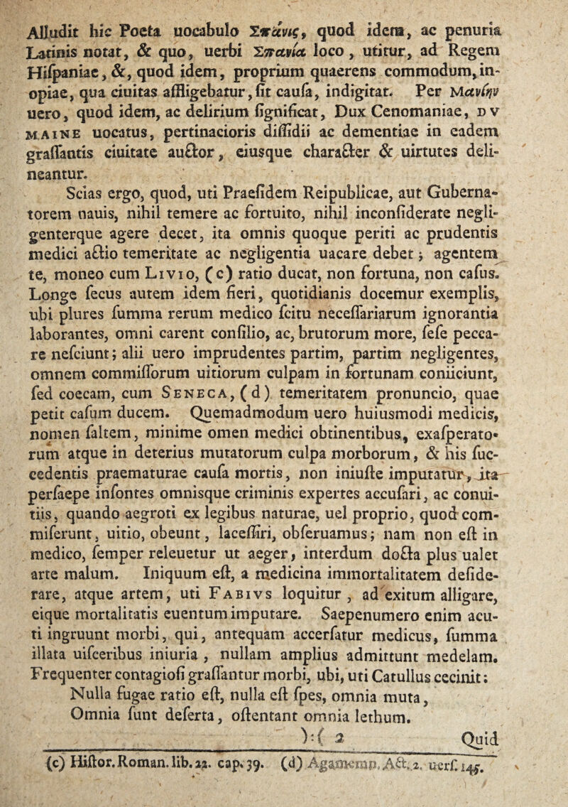 Alludit hic Poeta uocabulo TirUvtg, quod idem, ac penurk Latinis notat, & quo, uerbi 'S.nctvict loco, utitur, ad Regem Hilpaniae, &, quod idem, proprium quaerens commodum,in¬ opiae, qua ciuitas affligebatur, fit caula, indigitat. Per lActvCnv uero, quod idem, ac delirium fignificat, Dux Cenomaniae, dv maine uocatus, pertinacioris difiidii ac dementiae in eadem graffantis ciuitate au£ior, eiusque charaOrer & uirtutes deli¬ neantur. ; Scias ergo, quod, uti Praefidem Reipublicae, aut Guberna¬ torem oauis, nihil temere ac fortuito, nihil inconfiderate negli- genterque agere decet, ita omnis quoque periti ac prudentis medici a&io temeritate ac negligentia uacare debet j agentem te, moneo eum Livio, (c) ratio ducat, non fortuna, non cafus. Longe fecus autem idem fieri, quotidianis docemur exemplis, ubi plures fumma rerum medico fcitu neceflariarum ignorantia laborantes, omni carent confilio, ac, brutorum more, fefe pecca¬ re nefciunt; alii uero imprudentes partim, partim negligentes, omnem commifforum uitiorum culpam in fortunam conficiunt, fed coecam, cum Seneca, (d) temeritatem pronuncio, quae petit cafum ducem. Quemadmodum uero huiusmodi medicis, nomen ialtem, minime omen medici obtinentibus, exafperato* rum atque in deterius mutatorum culpa morborum, & his fuc- cedentis praematurae caufa mortis, non iniufte imputantis, ita^ perfaepe infontes omnisque criminis expertes accufari, ac conui- tiis, quando aegroti ex legibus naturae, uel proprio, quod com- miferunt, uitio, obeunt, laceffiri, obfcruamus; nam non eft in medico, femper releuetur ut aeger, interdum do£ta plus ualet arte malum. Iniquum eft, a medicina immortalitatem defide- rare, atque artem, uti Fabivs loquitur, ad exitum alligare, eique mortalitatis euentum imputare. Saepenumero enim acu¬ ti ingruunt morbi, qui, antequam accerfatur medicus, fumma illata uifceribus iniuria , nullam amplius admittunt medelam. Frequenter contagiofi grafiantur morbi, ubi, uti Catullus cecinit: Nulla fugae ratio eft, nulla eft fpes, omnia muta, Omnia funt de ferta, oftentant omnia lethutn. );C '2 Quid (c) Iiiftor.Roman.lib.ai. cap.39. (d) Agamerap,A&.,*.-ucr£ile.  ■0 *