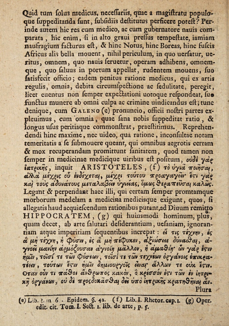 Quid tum folus medicus, neceffariis, qdae a magiftratu popula- que fappeditailda funt, fubudiis deftitutus perficere potefk? Per¬ inde autem hic res cum medico, ac cum gubernatore nauis com¬ parata , hic enim, fi in alto graui prefius tempeftate, iamiam naufragium fafturus eft, & hinc Notus, hinc Boreas, hinc fufcis Africus alis bella mouent, nihil periculum, in quo uerfatur, ue- ritus, omnem, quo nauis feruetur, operam adhibens, omnem- que , quo faluus in portum appellat, rudentem mouens, fuo fatisfecit officio; eadem penitus ratione medicus, qui ex artis regulis, omnia, debita circumipeftione ae fedulitate, peregit, iicet euentus non femper expeetationi uotoque refpondeat, fu® funftus munere ab omni culpa ac crimine uindicandus eft; tunc denique, cum Galeno (e) pronuneio, officii noftri partes ex- pleuimus , cum 'omnia, quae fana nobis fuppeditat ratio, & longus ufus peritiaque commonftrat, praeftitimus.. Reprehen* dendi hinc maxime, nec uideo, qua ratione, inconfultae notam temeritatis a fe fubmouere queant, qui omnibus aegrotis certam & mox recuperandam promittunt ianitatem, quod tamen non femper in medicinae medicique uiribus eft pofitum, ovS§ yd$ tur^iKfjg, inquit ARISTOTELES , (f) ro vytd 7rot?i<rcq$ d?&d ov iv^sxsTdJi) tovtov Tr^occyay&ir tn yd% HaJj tovg dSwctrovg fisrcthctfteiv vyidag, ofioog Si^a^sveraj ytaAcig* Legant & perpendant haec illi, qui certam femper promtamque morborum medelam a medicina medicisque exigunt, quos, fi allegatis haud acquiefcendum rationibus putant,ad Diuum remigo HIPPOCRATEM, (g) qui huiusmodi hominum, plus, quam decet, ab arte falutari defiderantium, uefaniam, ignoran¬ tiam atque imperitiam fequentibus increpat : H ng Tsyyqv, ig a fiq tq (pvtfiv, ig d fiq ttsQvksv , d^toocr&ie dvvcM&ajf, d- yv<)« {ictviqv dgftofyvcrccv dyvofq jttccAAov> q dfta&ivf' m yd% s<rw fjfuv, voiari rs ruv Qvo-sav, toicrl r$ rcov •xsyykm o^ydvotg - Tt«y, rovrw qfiuv ^quiovqyotg «v&f dWoov ts othe %?tv. Orcev ow n vrc&Sot dvB^ooTrog Kctxov, o Kgsercrov Wi iv iqrgi- *n &$y<tWf. ov TT^ogaoKutrSaj v7ro iqr^tKqg a^ujqBtjvaj dv. Plura -■> -.. ..Jft* ■ -- -- - -- _ - - - - - — _ _- (e)Lib. ia 6 • Epidem. §. 41. (f) Lib.I. Rhetor.cap.i. (f) Opec, edit. cit. Tom.I. Seft. 1. Ub. de arte, p. f.