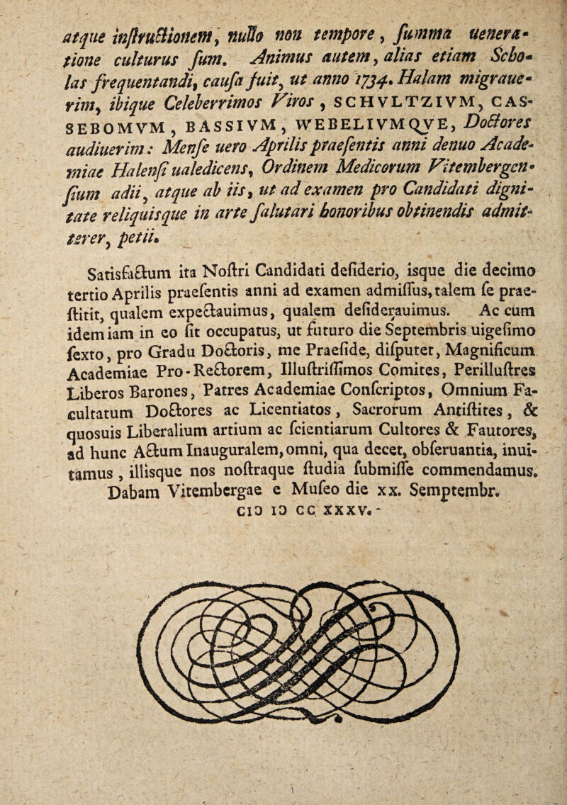 atque inJltuBionem, nullo non tempore, fumma itenera- fione culturus fum. Animus autem, alias etiam Sebo- las frequentandi, caufa fuit, ut anno 1734. Halam migraue- mi, Celeberrimos Viros, schvltzivm, cas- SEBOMVM, BASSI VM , WEBELIVMQVE, Do&ores audiuerim: Menfe uero Aprilis praefentis anni denuo Acade¬ miae Halenfi ualedicens. Ordinem Medicorum Vitembergcn• fum adii, 'atque ab iist ut ad examen pro Candidati digni¬ tate reliquis que in arte falutari honoribus obtinendis admit¬ tererf petii, Satisfa&um ita Noftri Candidati defiderio, isque die decimo tertio Aprilis praefentis anni ad examen admiflus, talem fe prae¬ fleti^ qualem expectauimus, qualem defiderauimus. Aecum idemiam in eo fit occupatus, ut futuro die Septembris uigefimo fexto, pro Gradu Do&oris, me Praefide, difputet, Magnificum Academiae Pro• Reftorem, Illuftrifiimos Comites, Perilluftres Liberos Barones, Patres Academiae Confcriptos, Omnium Fa¬ cultatum Do&ores ac Licentiatos, Sacrorum Antiftites, & quosuis Liberalium artium ac fcientiarum Cultores & Fautores, ad hunc A£fcumInauguralem,omni, qua decet, obferuantia, inui- tamus , illisque nos noftraque ftudia fubmifie commendamus. Dabam Vitembcrgae e Mufeo die xx. Semptembr. cio io cc xxxv.- 1