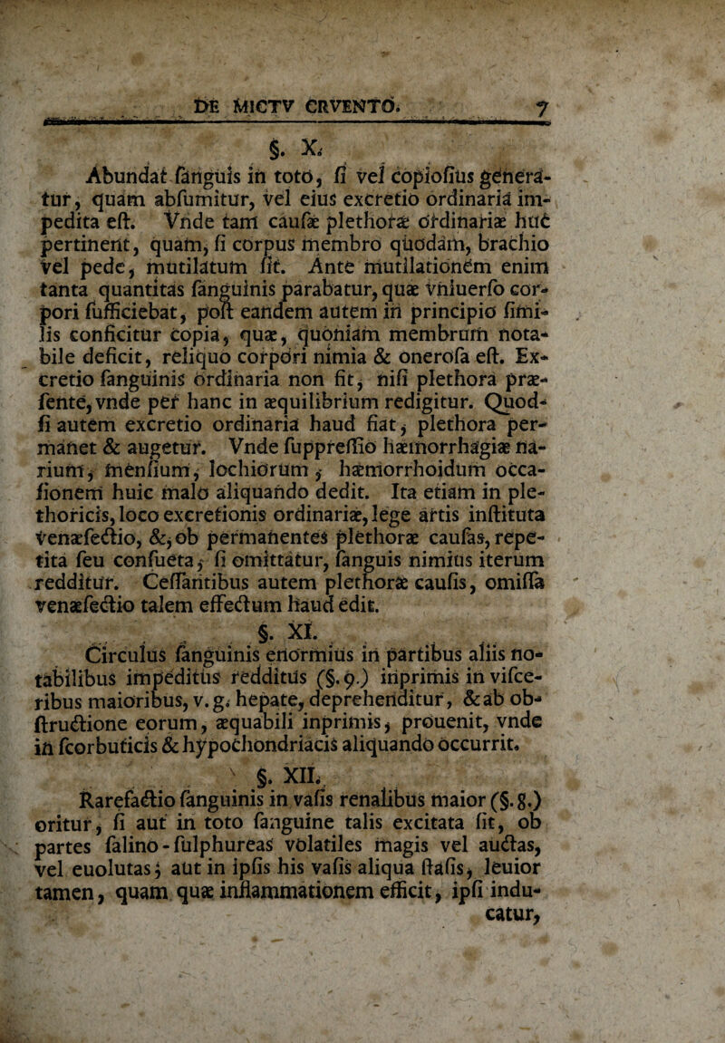 ... ’ . '-—- . , v 7 ' * *- - §. x, Abundat fanguis in totd, fi vel eopiofius gdriera- tur, quam abfumitur, vel eius excretio ordinaria im¬ pedita eft. Vnde tam caufae plethora: otdinariae hu£ pertinent, quam, fi corpus membro quodam, brachio Vel pede, mutilatum fit. Ante mutilationem enim tanta quantitas fanguinis parabatur, quae vniuerfo cor¬ pori fufficiebat, poit eandem autem iri principio fimi- lis conficitur copia, quae, quoniarn membrum nota* bile deficit, reliquo corpori nimia & onerofa eft. Ex* cretio fanguinis ordinaria non fit , nifi plethora prae* fente,vnde pef hanc in aequilibrium redigitur. Quod* fi autem excretio ordinaria haud fiat , plethora per¬ manet & augetur. Vnde fupprefiio haemorrhagiae na¬ rium j tnenfium, lochiorUm $ hatmorrhoidum occa- fionerri huic malo aliquando dedit. Ita etiam in ple- thoricis, loco exeretionis ordinariae, lege attis inftituta Venaefedio, &,ob permanentes plethorae caufas, repe¬ tita feu confueta* fi omittatur, fanguis nimius iterum redditur. CefTaritibus autem plethorae caufis, omiffa venaefe&io talem effedum haud edit. §. XI. Circulus (anguinis enormius in partibus aliis no¬ tabilibus impeditus redditus (§.9.) iriprirnis iri vifce- ribus maioribus, v. g. hepate, deprehenditur, & ab ob* ftrudione eorum, aequabili inprimis, prouenit, vnde in fcorbuticis & hypochondriacis aliquando occurrit, ■ > XIL, Rarefacio fanguinis in vafis renalibus maior (§.g.) oritur, fi aut in toto fanguine talis excitata fit, ob partes falino - fulphureas volatiles magis vel au<ftas, vel euolutas* aut in ipfis his vafis aliqua ftafis, leuior tamen, quam quae inflammationem efficit, ipfi indu¬ catur,