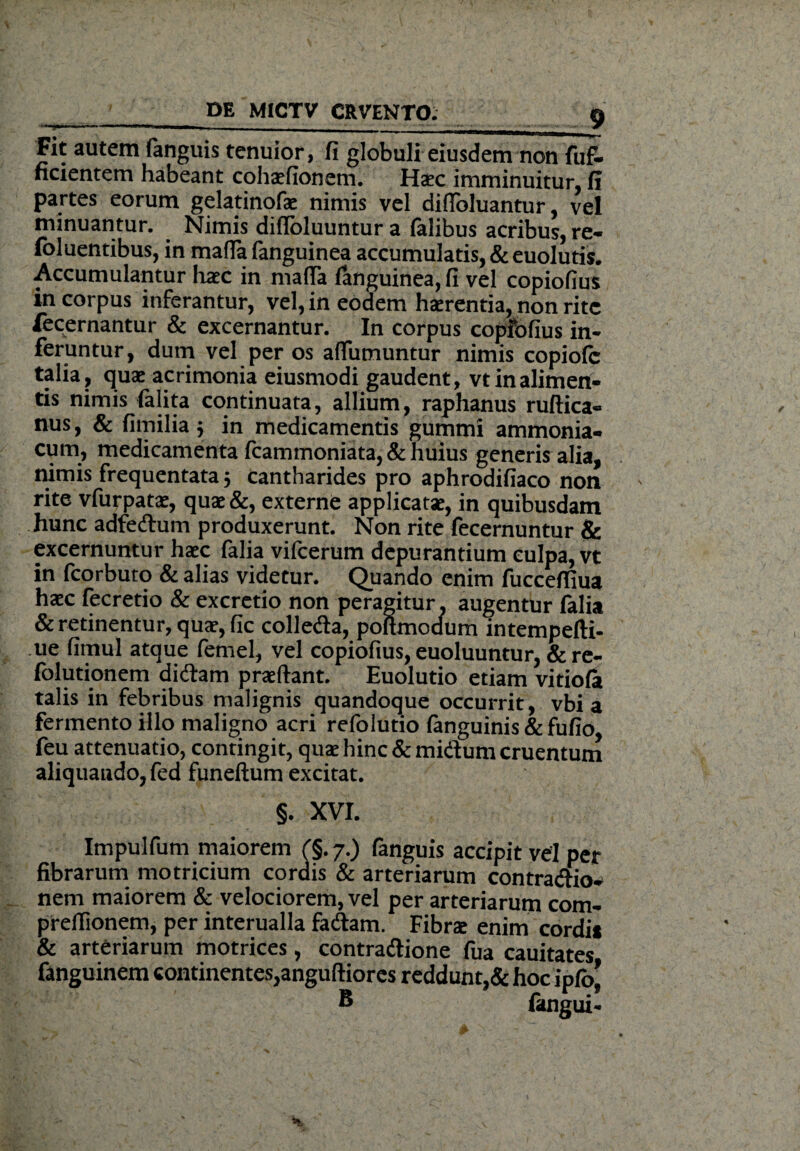 Fit autem fanguis tenuior, fi globuli eiusdem non fuf- ficientem habeant cohaefionem. Haec imminuitur, fi partes eorum gelatinofae nimis vel diflbluantur, vel minuantur. . Nimis difloluuntur a falibus acribus, re- foluentibus, in mafia fanguinea accumulatis, & euolutis. Accumulantur haec in mafia fanguinea, fi vel copiofius in corpus inferantur, vel, in eodem haerentia, non rite fecernantur & excernantur. In corpus copfofius in¬ feruntur, dum vel per os affumuntur nimis copiofc talia, quae acrimonia eiusmodi gaudent, vt in alimen¬ tis nimis felita continuata, allium, raphanus ruftica- nus, & fimilia 3 in medicamentis gummi ammonia- cum, medicamenta fcammoniata, & huius generis alia, nimis frequentata 3 cantharides pro aphrodifiaco non rite vfurpatae, quae &, externe applicatae, in quibusdam hunc adfedum produxerunt. Non rite fecernuntur & excernuntur haec falia vifcerum depurantium culpa, vt in fcorbuto & alias videtur. Quando enim fuccefiiua haec fecretio & excretio non peragitur. augentur falia & retinentur, quae, fic colleda, poftmodum intempefii- ue fimul atque femel, vel copiofius, euoluuntur, & re- folutionem didam praeftant. Euolutio etiam vitiofa talis in febribus malignis quandoque occurrit, vbi a fermento illo maligno acri refolutio fanguinis & fufio, feu attenuatio, contingit, quae hinc & midum cruentum aliquando, fed funeftum excitat. §. XVI. Impulfum maiorem £§.7.) fanguis accipit vel per fibrarum motricium cordis & arteriarum contradio* nem maiorem & velociorem, vel per arteriarum com- prefiionem, per interualla fadam. Fibrae enim cordii & arteriarum motrices, contradione fua cauitates fanguinem continentes,anguftiores reddunt,& hoc ipfo* B fangui-