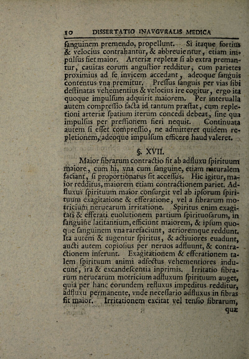 fanguinem premendo, propellunt. Si itaque fortius & velocius contrahantur, & abbreuientur, etiam im* pulfus fiet maior. Arteriae repletae fi ab extra preman- tur, cauitas eorum anguftior redditur, cum parietes proximius ad fe invicem accedant, adeoque (anguis contentus vna premitur. Preffus (anguis per vias fibi defiinatas vehementius & velocius ire cogitur, ergo ita quoque impulfum adquirit maiorem. Per interualla autem compreffio fada id tantum praedat, cum reple¬ tioni arteriae fpatium iterum concedi debeat , fine qua impulflis per prefiionem fieri nequit. Continuata autem fi effet cotfipreflio* ne admitteret quidem re- pletionemyadeoque impulfum efficere haud valeret. §. XVII. Maior fibrarum contradic fit ab adfluxu (pirituum ah^iore, cum hi, vna cum fanguine, etiam naturalem faciant, fi proportionatiis fit acceffusv Hic igitur, ma¬ ior redditus, maiorem etiam contradionem pariet. Ad- fluxus fpirituum maior confurgit vel ab ipforum fpiri- tuum exagitatione & efferatione* vel a fibrarum mo* iridum neruearum irritatione. Spiritus enim exagi¬ tati & efferati euolutionem partium fpirituofarum, in fanguine latitantium, efficiunt maiorem, & ipfum quo¬ que fanguinem vna rarefaciunt, acrioremque reddunt. Ita autem & augentur (piritus, & adiuiores euadunt, audi autem copiofius per neruos adffuunt, & contra¬ dionem inferunt. Exagitationem & efferationem ta¬ lem fpirituum animi adfedus vehementiores indu¬ cunt, ira & excandefcentia inprimis. Irritatio fibra¬ rum neruearum motricium adfluxum fpirituum auget, quia per hanc eorundem refluxus impeditus redditur, adfluxu permanente, vnde neceilario adfluxus in fibras fit maior. Irritationem excitat vel tenfio fibrarum, ... ' i; quae