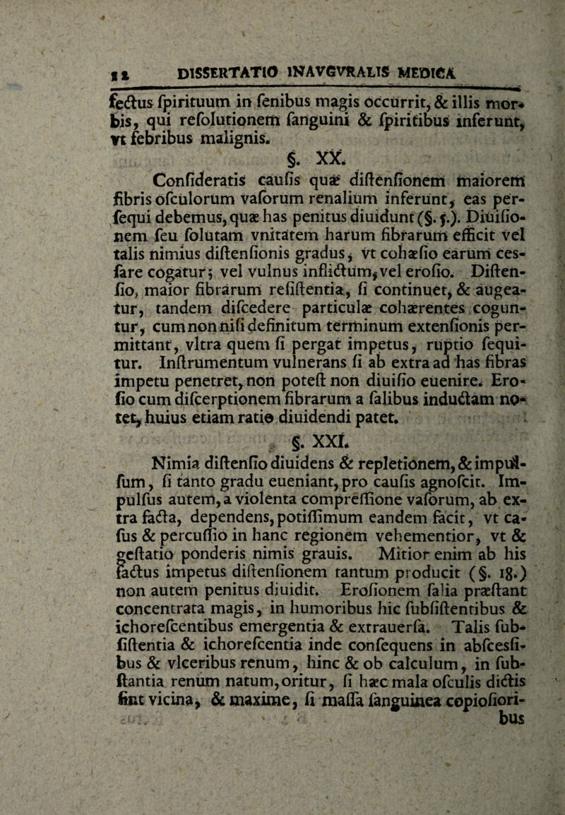 fedus fpirituum in fenibus magis occurrit* & illis mor* bis, qui refolutionem fanguini & fpiritibus inferunt, Vt febribus malignis* §. XX* Confixeratis caufis quae didenfionem maiorem fibris ofculorum vaforum renalium inferunt* eas per- feqiii debemus, quae has penitus diuidunt (§. j.J. Ditiifio- jiem feu folutam vnitatem harum fibrarum efficit vel talis nimius diftenfionis gradus* vt cohaefio earum ces- fare cogatur; vel vulnus inflidum*vel erofio. Diften- fio, maior fibrarum reddentia, fi continuet* & augea¬ tur, tandem difcedere particulae cohaerentes cogun¬ tur* cum non nifi definitum terminum extenfionis per¬ mittant, vitra quem fi pergat impetus* ruptio fequi- tur. Indrumentum vulnerans fi ab extra aa has fibras impetu penetret, non potednon diuifio euenire* Ero¬ fio cum difeerptionem fibrarum a falibus indu&am no¬ tet, huius etiam ratio diuidendi patet. §. XXI* Nimia diftenfio diuidens & repletionem, &impu3- fum, fi tanto gradu eueniant* pro caufis agnofeit. Im- pulfus autem, a violenta compredione vaforum, ab ex¬ tra faeda, dependens, potidimum eandem facit, vt ca* fus & percudio in hanc regionem vehementior* vt & gedatio ponderis nimis grauis. Mitior enim ab his tadus impetus didenfionem tantum producit (§. 18.) non autem penitus diuidit. Erofionem falia praedant concemrata magis, in humoribus hic fubfidentibus & ichorefcentibus emergentia & extrauerfa. Talis fub- fidentia & ichorefcentia inde confequens in abfcesfi- bus & vlceribus renum, hinc & ob calculum, in fub- ftantia renum natum,oritur, fi haec mala ofculis didis fint vicina, & maxime, fi mada fanguiaea copiofiori- ^ v bu$