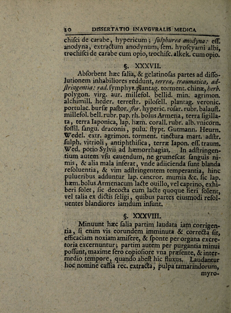 chifci de carabe, hypericum} fulphurea anodyna: e(T. anodyna, extradum anodynum, fem. hyofcyami albi, trochifci de carabe cum opio, trochifc. alkek. cum opio. §. XXXVII. Abforbent haec falia, & gelatinofas partes ad diflo- jutionem inhabiliores reddunt, terrea, traumatica, ad- firingentia: rad.Cymphyt.plantag. torment. chinae, herk polygon. virg. aur. millefol. bellid. min. agrimon. alchimill. heaer. terreftr. pilofell. plantag. veronic. portulae, burfae paftor. flor, hyperic. rofar. rubr.balauft. millefol. bell.rubr.pap. rh. bolus Armena, terra figilla- ta, terra Iaponica, lap. haem. corall.rubr. alb.vnicdrn. fbflil. fangu. draconis, pulu. ftypt. Gutmann. Heurn. Wedei. extr. agrimon. torment. tindura mart. adftr. fulph. vitrioli, antiphthifica, terrae Iapon. effi traum. Wed. potio Sylvii ad haemorrhagias. In adftringen- tium autem vfii cauendum, ne grumefeat (anguis ni¬ mis, & alia mala inferat, vnde adiicienda funt blanda refoluentia, & vim adftringentem temperantia, hinc pulueribus adduntur lap. cancror. mumia &c. fic lap. haem. bolus Armenacum lade ouillo, vel caprino, exhi¬ beri folet, fic decoda cum lade quoque fieri (olent, vel talia ex didis feligi, quibus partes eiusmodi refol- uentes blandiores iamdum infunt. §. XXXVIII. Minuunt haec falia partim laudata iam corrigen¬ tia, fi enim vis eorundem imminuta & correda fit, efficaciam noxiam amifere, & fponte per organa excre¬ toria excernuntur j partim autem per purgantia minui pofliint, maxime fero copiofiore vna praefente, & inter¬ medio tempore, quando abeft hic fluxus. Laudantur hoc nomine cama rec. extrada, pulpa tamarindorum, myro-