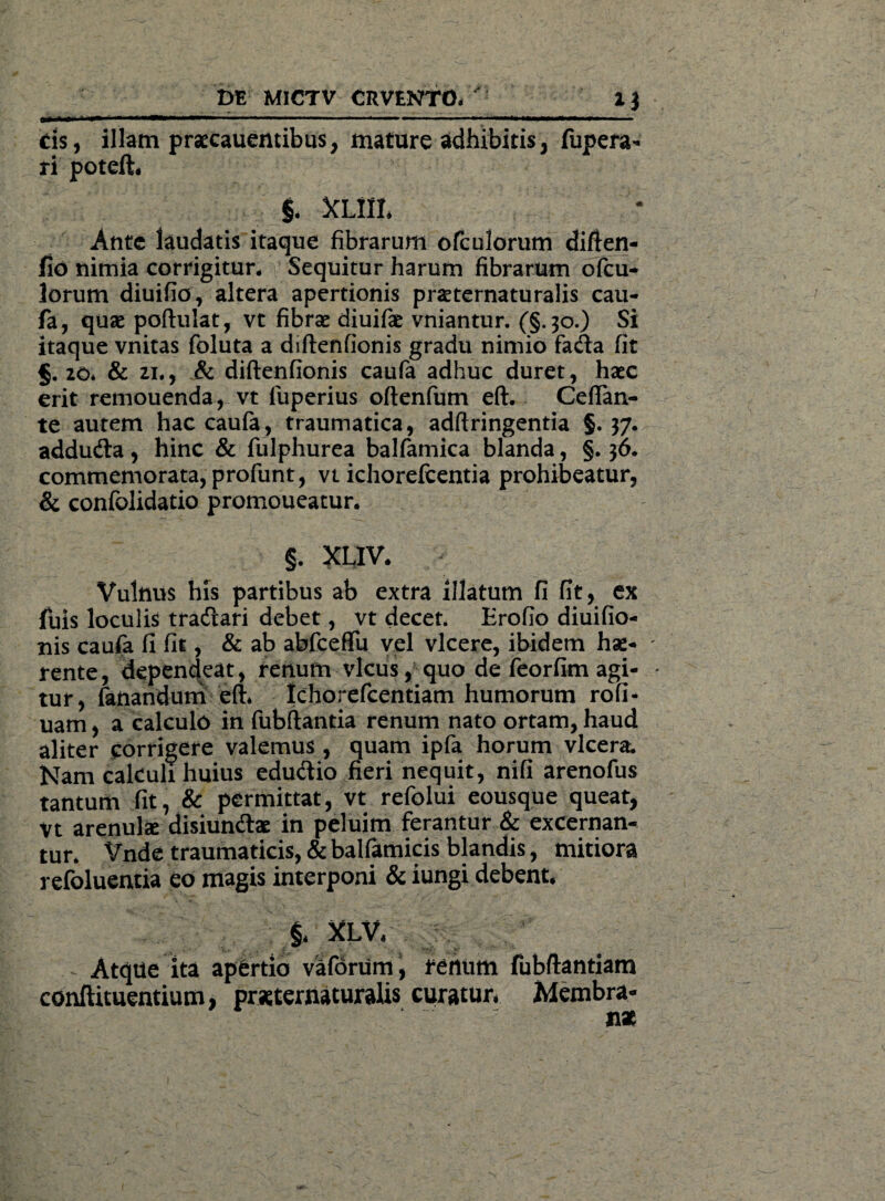 DE MICTV CRVENTO* ' 1J cis, illam praecauentibus, mature adhibitis, fupera- ri poteft. §* XUIL Ante laudatis itaque fibrarum ofculorum diften- fid nimia corrigitur* Sequitur harum fibrarum ofcu¬ lorum diuifio, altera apertionis praeternaturalis cau- fa, quae poftulat, vt fibrae diuifae vniantur. (§.30.) Si itaque vnitas foluta a diftenfionis gradu nimio fada fit §.20* & 21., & diftenfionis caufa adhuc duret, haec erit remouenda, vt luperius oftenfum eft. Ceffan- te autem hac caufa, traumatica, adftringentia §. 37. addu&a, hinc & fulphurea balfamica blanda, §. 36. commemorata, profunt, vt ichorefcentia prohibeatur, & confolidatio promoueatur. §. XLIV. Vulnus his partibus ab extra illatum fi fit, ex fuis loculis tracftari debet, vt decet. Erofio diuifio- nis caufa fi fit, & ab abfceftii vel vicere, ibidem hae- - rente, dependeat, renum vicus, quo de feorfim agi- • tur, fanandum eft* Ichorefcentiam humorum rofi- uam, a calculo in fubftantia renum nato ortam, haud aliter corrigere valemus , quam ipfa horum vlcera. Nam calculi huius edu&io fieri nequit, nifi arenofus tantum fit, & permittat, vt refolui eousque queat, Vt arenulae disiun&ae in peluim ferantur & excernan¬ tur* Vnde traumaticis, & balfamicis blandis, mitiora refoluentia eo magis interponi & iungi debent. $* XLV* fubftantiam Membra¬ nae Atque ita apertio vaforum, rertiim conftituentium, praeternaturalis curatur*