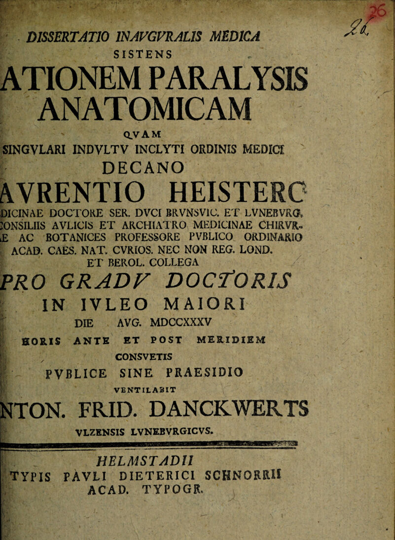 rr? • • , . ' .. ... • • -' - ' • ' • j ■ . . . * •- / « '4- ^ c .. r DISSERTATIO ISAVGVRAL1S MEDICA SISTENS ATIONEM PARALYSIS ANATOMICAM x ■■ / ' Q.VAM SINGVLARI INDVLTV INCLYTI ORDINIS MEDICI ' DECANO AVRENTIO HEISTERC DICINAE DOCTORE SER. DVCI BRVNSV1C. ET LVNEBVRO, JONSILIIS AVLICIS ET ARCHIATRO MEDICINAE CHIRVfU lE AC BOTANICES PROFESSORE PVBLICO ORDINARIO ACAD. CAES. NAT. CVRIOS. NEC NON REG. LOND. ET BEROL. COLLEGA PRO GRADV DOCTORIS IN IVLEO MAIORI | DIE AVG. MDCCXXXV HORIS ANTE ET POST MERIDIEM 1 7 CONSVETIS |' - PVBLICE SINE PRAESIDIO VENTILABIT NTON. FRID. DANCKWERTS VLZENSIS LVNEBVRGICVS. HELMSTADU TYPIS PAVLI DIETERIC1 SCHN0RR1I ACAD. TYPOGR. fr ,:j* : , : ■ * 1