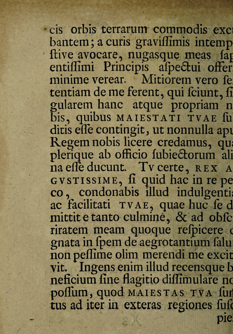 cis orbis terrarum commodis exci bantem; a curis graviffimis intemp flive avocare, nugasque meas faj entiffimi Principis alpe&ui offer minime verear. Mitiorem vero fe: tentiam de me ferent, qui fciunt, fi gularem hanc atque propriam n bis, quibus maiestati tvae fu dicis effe contingit, ut nonnulla api Regem nobis licere credamus, qu: plerique ab officio fubie<5torum ali na effe ducunt. Tv certe, rex a gvstissime, fi quid hac in re pe co, condonabis illud indulgenti; ac facilitati tvae, quae huc fe d mittit e tanto culmine, & ad obfc riratem meam quoque relpicere c gnata in fpem de aegrotantium falu; non peffime olim merendi me excit vit. Ingens enim illud recensque b neficium fine flagitio difiimulare nc poffum, quod maiestas tva fur tus ad iter in exteras regiones fufc